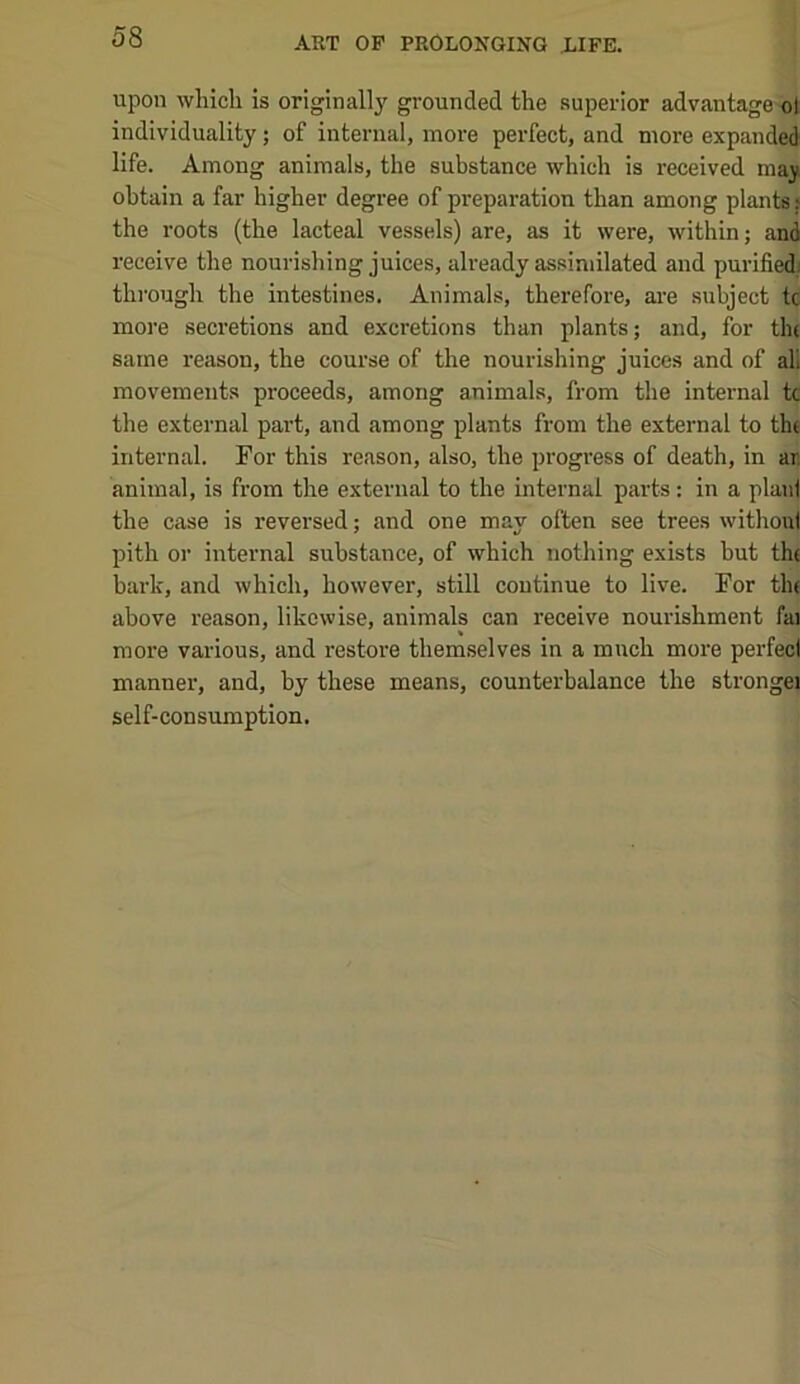 upon which is originally grounded the superior advantage-dl individuality; of internal, more perfect, and more expanded life. Among animals, the substance which is received maj obtain a far higher degree of preparation than among plants j the roots (the lacteal vessels) are, as it were, within; and receive the nourishing juices, already assimilated and purifiedj thi’ough the intestines. Animals, therefore, are subject tc more secretions and excretions than plants; and, for tin same reason, the course of the nourishing juices and of all movements proceeds, among animals, from the internal tc the external part, and among plants from the external to the internal. For this reason, also, the progi'ess of death, in ar, animal, is from the external to the internal parts: in a plan! the case is reversed; and one may often see trees without pith or internal substance, of which nothing exists but the bark, and which, however, still continue to live. For tlu above reason, likewise, animals can receive nourishment fai more various, and restore themselves in a much more perfect manner, and, by these means, counterbalance the strongej self-consumption.