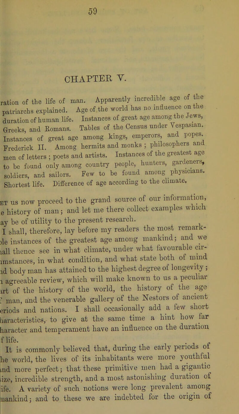 CHAPTER V. ration of the life of man. Apparently incredible age of the patriarchs explained. Age of the world has no influence on the duration of human life. Instances of great age among the Jews, Greeks, and Komans. Tables of the Census under Vespasian. Instances of great age among kings, emperors, and popes. Frederick II. Among hermits and monks ; philosophers and men of letters ; poets and artists. Instances of the gi-eatest age to be found only among country people, hunters, gardeners, soldiers, and sailors. Few to be found among physicians. Shortest life. Difference of age according to the climate. et us now proceed to the grand source of our information, e history of man; and let me there collect examples which ay be of utility to the present research. I shall, therefore, lay before my readers the most remark- )le instances of the greatest age among mankind; and we lall thence see in what climate, under what favourable cir- imstances, in what condition, and what state both of mind id body man has attained to the highest degree of longevity; 1 agreeable review, which will make known to us a peculiar irt of the history of the world, the history of the age [ man, and the venerable gallery of the Nestors of ancient eriods and nations. I shall occasionally add a few shoit haracteristics, to give at the same time a hint how far haracter and temperament have an influence on the duration flife. . , . It is commonly believed that, during the early periods ot he world, the lives of its inhabitants were more youthful ind more perfect; that these primitive men had a gigantic .ize, incredible strength, and a most astonishing duiation of ife. A variety of such notions were long prevalent among nankind; and to these we are indebted for the origin of