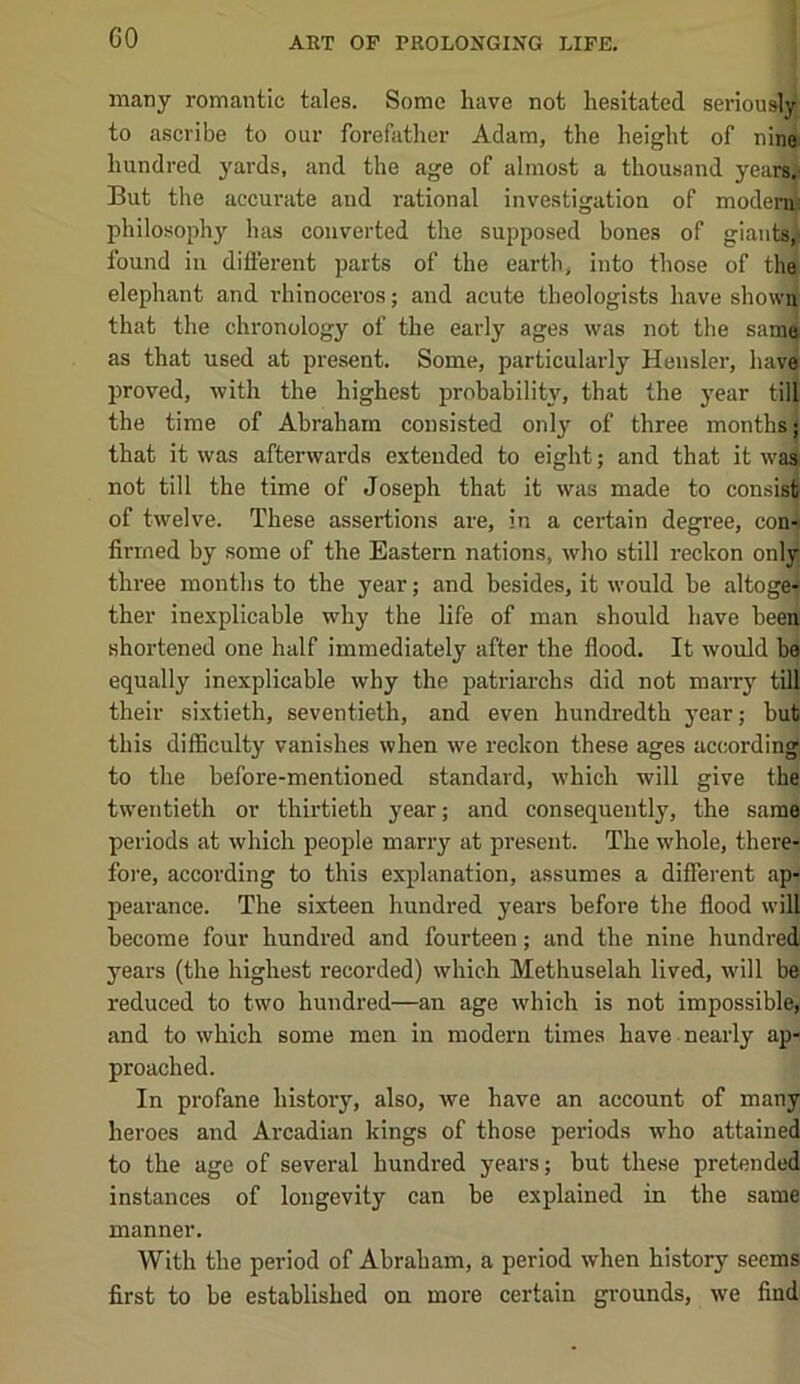 GO many romantic tales. Some have not hesitated seriously to ascribe to our forefather Adam, the height of nine hundred yards, and the age of almost a thousand yearsj But the accurate and rational investigation of moden^ philosophy has converted the supposed bones of giants, found in different parts of the earth, into those of the elephant and rhinoceros; and acute theologists have shown that the chronology of the early ages was not the same as that used at present. Some, particularly Hensler, have proved, with the highest probability, that the j'ear till the time of Abraham consisted only of three months; that it was afterwards extended to eight; and that it was not till the time of Joseph that it was made to consis^ of twelve. These assertions are, in a certain degree, con- firmed by some of the Eastern nations, who still reckon only three months to the year; and besides, it would be altoge-f ther inexplicable why the life of man should have beea shortened one half immediately after the flood. It would be equally inexplicable why the patriarchs did not marry till their sixtieth, seventieth, and even hundredth year; but this difficulty vanishes when we reckon these ages accordin|| to the before-mentioned standard, which will give the twentieth or thirtieth year; and consequently, the same periods at which people marry at present. The whole, there- fore, according to this explanation, assumes a different ap- pearance. The sixteen hundred years before the flood will become four hundred and fourteen; and the nine hundred years (the highest recorded) which Methuselah lived, will be reduced to two hundred—an age which is not impossible, and to which some men in modern times have nearly ap- proached. In profane history, also, we have an account of many heroes and Arcadian kings of those periods who attained to the age of several hundred years; but these pretended instances of longevity can be explained in the same manner. With the period of Abraham, a period when history seems first to be established on more certain grounds, we find