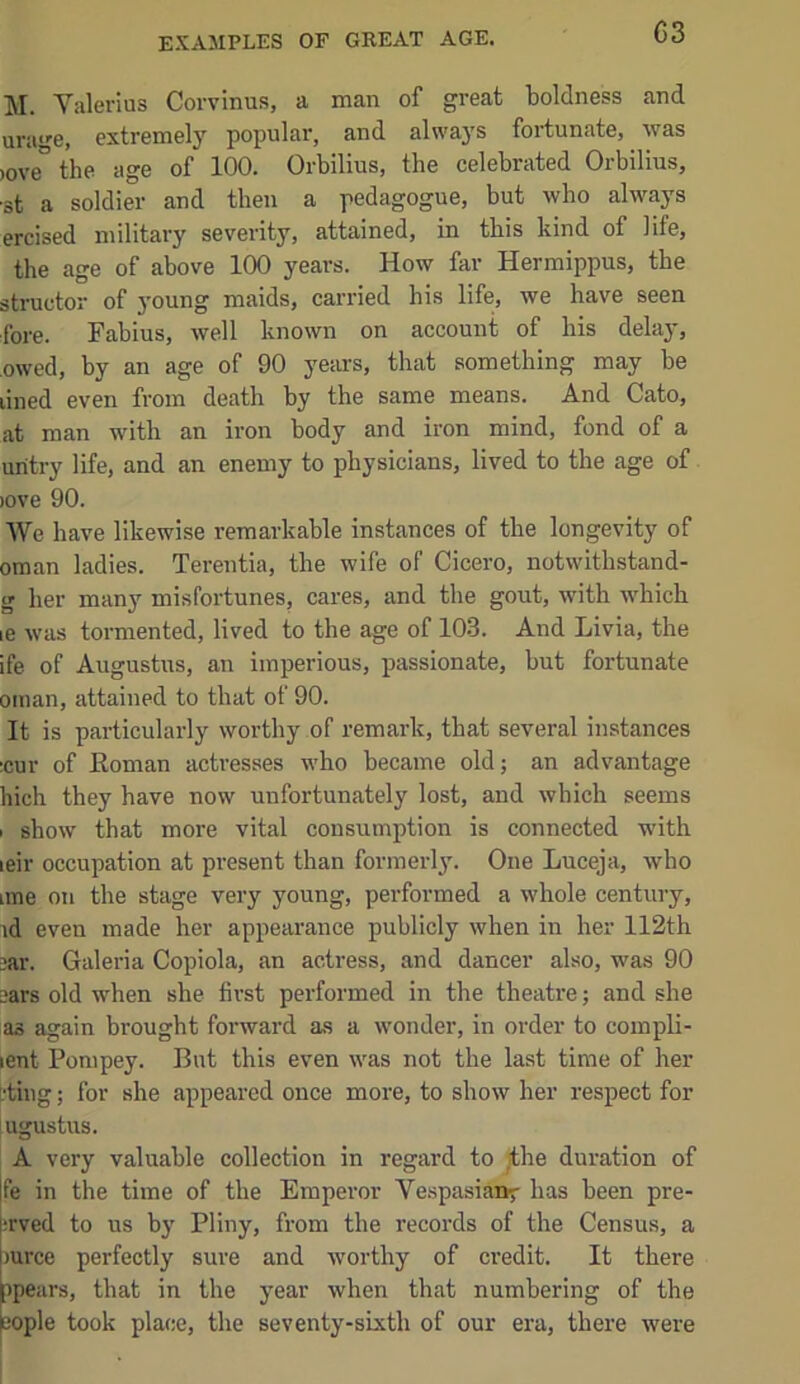 EXAMPLES OF GREAT AGE. M. Yalerius Corvinus, a man of great boldness and ura'^e, extremelj'^ popular, and always fortunate, was )0ve° the age of 100. Orbilius, the celebrated Orbilius, •st a soldier and then a pedagogue, but who always ercised military severity, attained, in this kind of life, the age of above 100 years. How far Hermippus, the structor of young maids, carried his life, we have seen fore. Fabius, well known on account of bis delay, owed, by an age of 90 years, that something may be lined even from death by the same means. And Cato, at man with an iron body and iron mind, fond of a uritry life, and an enemy to physicians, lived to the age of )Ove 90. We have likewise remarkable instances of the longevity of Oman ladies. Terentia, the wife of Cicero, notwithstand- g her many misfortunes, cares, and the gout, with which le was tormented, lived to the age of 10-3. And Livia, the ife of Augustus, an imperious, passionate, but fortunate Oman, attained to that of 90. It is particularly worthy of remark, that several instances ;cur of Koman actresses who became old; an advantage hich they have now unfortunately lost, and which seems 1 show that more vital consumption is connected with leir occupation at present than formerly’. One Luceja, who line on the stage very young, performed a whole century, id even made her appearance publicly when in her 112th jar. Galeria Copiola, an actress, and dancer also, was 90 ears old when she first performed in the theatre; and she as again brought forward as a wonder, in order to compli- lent Pompey. But this even was not the last time of her L'ting; for she appeared once more, to show her respect for [ugustus. A very valuable collection in regard to jthe duration of fe in the time of the Emperor Ve.spasianv has been pre- ;rved to us by Pliny, from the records of the Census, a mree perfectly sure and worthy of credit. It there ipears, that in the year when that numbering of the aople took place, the seventy-sixth of our era, there were