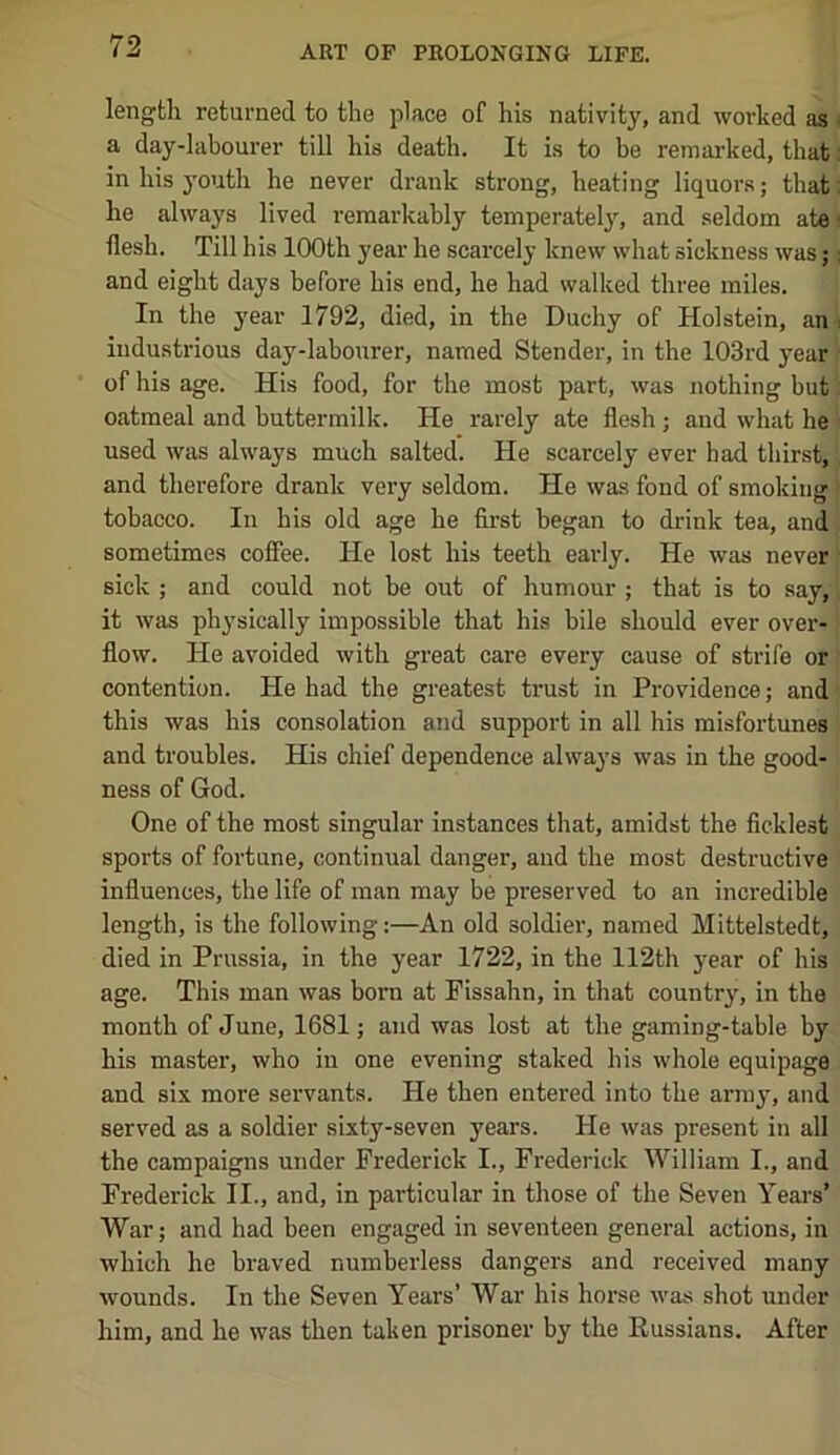 length returned to the place of his nativity, and worked as a day-labourer till his death. It is to be remarked, that in his youth he never drank strong, heating liquors; that he always lived remarkably temperately, and seldom ate ■ flesh. Till his 100th year he scarcely knew what sickness was;: and eight days before his end, he had walked three miles. In the year 1792, died, in the Duchy of Holstein, an i industrious day-labourer, named Stender, in the 103rd year of his age. His food, for the most part, was nothing but oatmeal and buttermilk. He rarely ate flesh; and what he used was always much salted. He scarcely ever bad thirst, and therefore drank very seldom. He was fond of smoking tobacco. In his old age he first began to drink tea, and sometimes coffee. He lost his teeth early. He was never sick ; and could not be out of humour ; that is to say, it was physically impossible that his bile should ever over- flow. He avoided with great care every cause of strife or contention. He had the greatest trust in Providence; and this was his consolation and support in all his misfortunes and troubles. His chief dependence always was in the good- ness of God. One of the most singular instances that, amidst the ficklest sports of fortune, continual danger, and the most destructive influences, the life of man may be preserved to an incredible length, is the following:—An old soldier, named Mittelstedt, died in Prussia, in the year 1722, in the 112th year of his age. This man was bom at Fissahn, in that country, in the month of June, 1681; and was lost at the gaming-table by his master, who in one evening staked his whole equipage and six more servants. He then entered into the army, and served as a soldier sixty-seven years. He was present in all the campaigns under Frederick I., Frederick William I., and Frederick II., and, in particular in those of the Seven Years’ War; and had been engaged in seventeen general actions, in which he braved numberless dangers and received many wounds. In the Seven Years’ War his horse was shot under him, and he was then taken prisoner by the Eussians. After