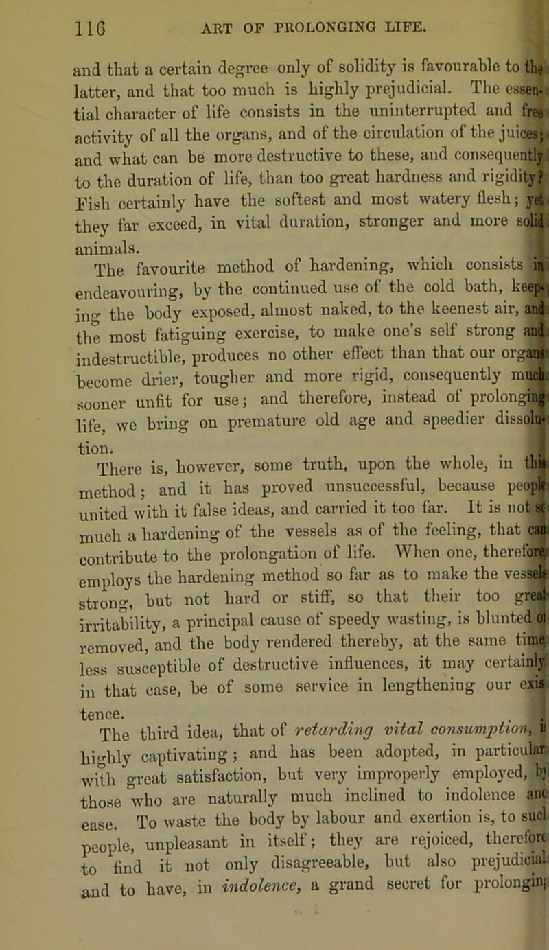 and that a certain degree only of solidity is favourable to tlie latter, and that too much is highly prejudicial. The essenji tial character of life consists in the uninterrupted and free activity of all the organs, and of the circulation of the juicesj and what can be more destructive to these, and consequently to the duration of life, than too great hardness and rigidity? Fish certainly have the softest and most watery flesh; yet they far exceed, in vital duration, stronger and more solij. animals. _ _ . The favourite method of hardening, which consistsjin endeavouring, by the continued use of the cold bath, keep] ino' the body exposed, almost naked, to the keenest air, and the most fatiguing exercise, to make one’s self strong and^ indestructible, produces no other effect than that our orgaij become drier, tougher and more rigid, consequently much, sooner unfit for use; and therefore, instead of prolongii|( life, we bring on premature old age and speedier dissolu- tion. . y There iSj lioweve<i*j some troth, upon the wholCj iii method; and it has proved unsuccessful, because peo^ united with it false ideas, and carried it too far. It is not sc much a hardening of the vessels as of the feeling, that ci» contribute to the prolongation of life. When one, therefor^ employs the hardening method so far as to make the vessels strono-, but not hard or stiS; so that their too gre^i irritability, a principal cause of speedy wasting, is blunted oi removed, and the body rendered thereby, at the same tim| less susceptible of destructive influences, it may certainly ill that case, be of some service in lengthening our exi». fence. The third idea, that of retarding vital consumption', « hio-hly captivating; and has been adopted, in particular with great satisfaction, but very impropeiiy employed, bj those who are naturally much inclined to indolence ant ease. To waste the body by labour and exertion is, to sucl people, unpleasant in itself; they are rejoiced, therefore to find it not only disagreeable, but also prejudicial and to have, in indolence, a grand secret for prolonginji