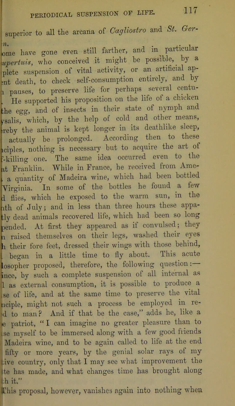 PERIODICAL SUSPENSION OP LIFE. ‘ ” the arcana of Cagliostro and St. Ger- ^pertws, wno conceived it might be possible,^ by a iplete suspension of vital activity, or an artificial ap- Ut death, to check self-consumption entirely, and by 1 pauses, to preserve life for perhaps several centu- He supported his proposition on the life of a chicken ;he egg, and of insects in their state of nymph and rsalis, which, by the help of cold and other means, reby the animal is kept longer in its deathlike sleep, actually be prolonged. According then to these iciples, nothing is necessary but to acquire the art of -killing one. The same idea occurred even to the it Franklin. While in France, he received from Ame- a quantity of Madeira wine, which had been bottled Virginia. In some of the bottles he found a few 1 flies, which he exposed to the warm sun, in the ith of July; and in less than three hours these appa- ;ly dead animals recovered life, which had been so long lended. At first they appeared as if convulsed; they 1 raised themselves on their legs, washed their eyes i their fore feet, dressed their wings with those behind, began in a little time to fly about. This acute osopher proposed, therefore, the following question: ince, by such a complete suspension of all internal as jl as external consumption, it is possible to produce a Ise of life, and at the same time to preserve the vital ticiple, might not such a process be employed in re- ^d to man? And if that be the case,” adds he, like a (e patriot, “ I can imagine no greater pleasure than to ise myself to be immersed along with a few good friends i Madeira wine, and to be again called to life at the end fifty or more years, by the genial solar rays of my tive country, only that I may see what improvement the Ite has made, and what changes time has brought along Ifhis proposal, however, vanishes again into nothing when. even still farther, and in particular th it.’