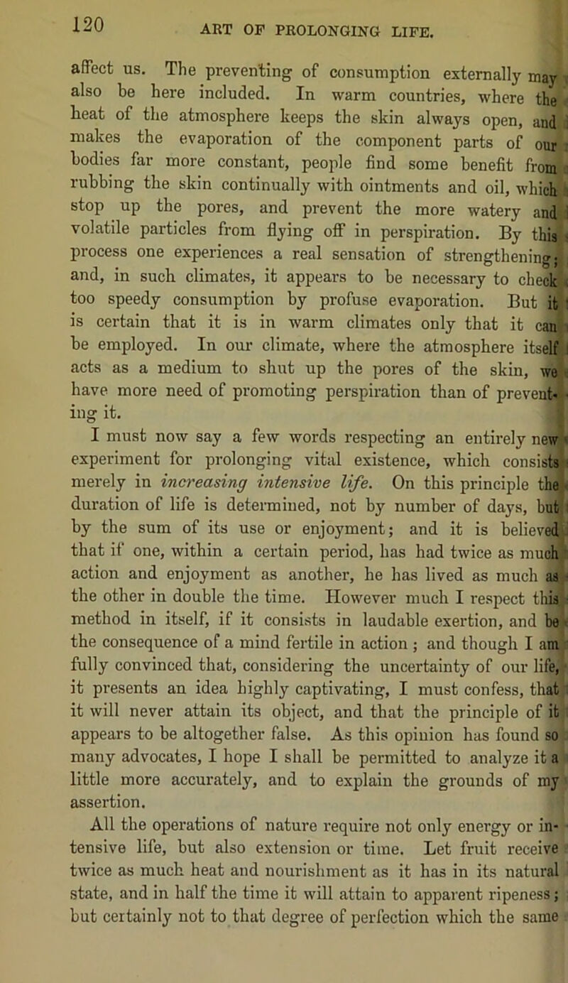 affect us. The preventing of consumption externally may i also be here included. In warm countries, where the ^ heat of the atmosphere keeps the skin always open, and i makes the evaporation of the component parts of our i bodies far more constant, people find some benefit fromjg rubbing the skin continually with ointments and oil, whid^i stop up the pores, and prevent the more watery and-J volatile particles from flying off in perspiration. By thi^j process one experiences a real sensation of strengthening^: and, in such climates, it appears to be necessary to checl^ too speedy consumption by profuse evaporation. But iti| is certain that it is in warm climates only that it cani ^ be employed. In our climate, where the atmosphere itsell J acts as a medium to shut up the pores of the skin, we i have more need of promoting perspiration than of prevent-' - ing it. I must now say a few words respecting an entirely new experiment for prolonging vital existence, which consisi merely in increasing intensive life. On this principle the\ duration of life is determined, not by number of days, bnt^l by the sum of its use or enjoyment; and it is believed that if one, within a certain period, has had twice as mud action and enjoyment as another, he has lived as much as the other in double the time. However much I respect tli method in itself, if it consists in laudable exertion, and the consequence of a mind fertile in action ; and though I aitijs fully convinced that, considering the uncertainty of our life, - it presents an idea highly captivating, I must confess, thatji it will never attain its object, and that the principle of it : appears to be altogether false. As this opinion has found so many advocates, I hope I shall be permitted to analyze it a : little more accurately, and to explain the grounds of my > assertion. All the operations of nature require not only energy or in- ■ tensive life, but also extension or time. Let fruit receive twice as much heat and nourishment as it has in its natural state, and in half the time it will attain to apparent ripeness; but certainly not to that degree of perfection which the same