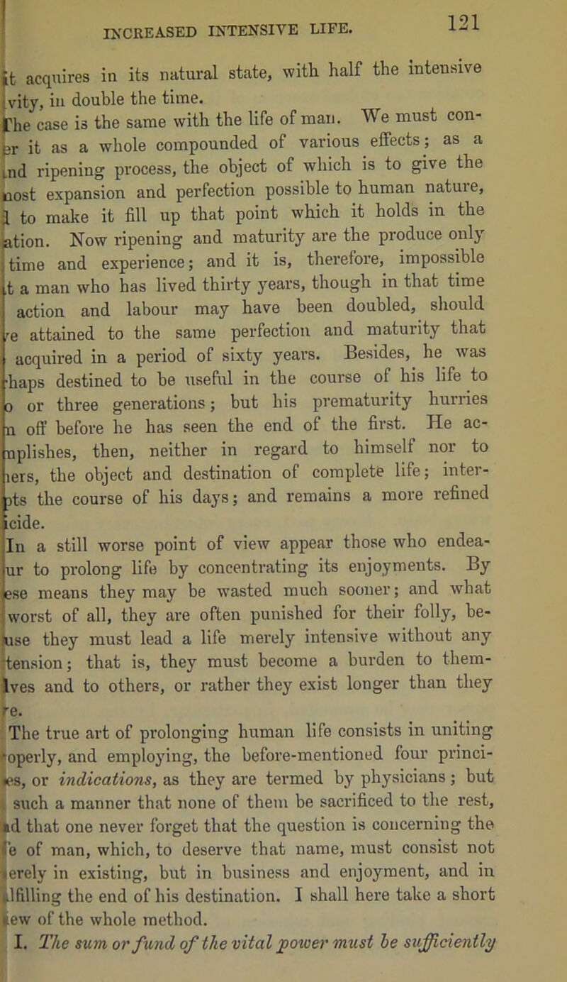 IXCREASED INTENSIVE LIFE. it acquires in its natural state, with half the intensive ivity, in double the time. the case is the same with the life of man. We must con- tr it as a whole compounded of various effects; as a ind ripening process, the object of which is to give the cost expansion and perfection possible to human nature, ^ to make it fill up that point which it holds in the ation. Now ripening and maturity are the produce only time and experience; and it is, therefore, impossible ,t a man who has lived thirty years, though in that time action and labour may have been doubled, should 'e attained to the same perfection and maturity that acquired in a period of sixty years. Besides, he was •haps destined to be useful in the course of his life to 0 or three generations; but his prematurity hurries n off before he has seen the end of the first. He ac- nplishes, then, neither in regard to himself nor to lers, the object and destination of complete life; inter- 3ts the course of his days; and remains a more refined icide. In a still worse point of view appear those who endea- ur to prolong life by concentrating its enjoyments. By ese means they may be wasted much sooner; and what worst of all, they are often punished for their folly, be- use they must lead a life merely intensive without any tension; that is, they must become a burden to them- Ives and to others, or rather they exist longer than they re. : The true art of prolonging human life consists in uniting roperly, and employing, the before-mentioned four princi- les, or indications, as they are termed by physicians; but 4 such a manner that none of them be sacrificed to the rest, i»d that one never forget that the question is concerning the fe of man, which, to deserve that name, must consist not terely in existing, but in business and enjoyment, and in ilfilling the end of his destination. I shall here take a short kew of the whole method. I. The sum or fund of the vital power must he sufficiently
