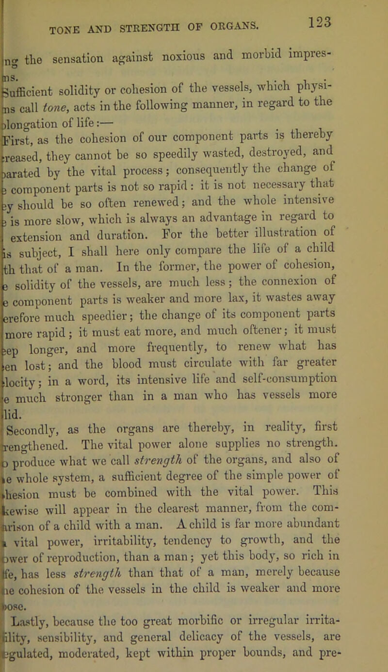 tone and strength of organs. n<r the sensation against noxious and morbid impres- Sufficient solidity or cohesion of the vessels, which physi- ns call tone, acts in the following manner, in regard to the dongation of life:— First, as the cohesion of our component parts is thereby reased, they cannot be so speedily wasted, destroyed, and )arated by the vital process; consequently the change of ; component parts is not so rapid: it is not necessary that ;y should be so often renewed; and the whole intensive ; is more slow, which is always an advantage in regard to extension and duration. For the better illustration of is subject, I shall here only compare the life of a child th that of a man. In the former, the power of cohesion, 3 solidity of the vessels, are much less; the connexion of e component parts is weaker and more lax, it wastes away erefore much speedier; the change of its component parts more rapid ; it must eat more, and much oftener; it must >ep longer, and more frequently, to renew what has en lost; and the blood must circulate with far greater locity; in a word, its intensive life and self-consumption e much stronger than in a man who has vessels more lid. Secondly, as the organs are thereby, in reality, first rengthened. The vital power alone supplies no strength. D produce what we call strength of the organs, and also of le whole system, a sufficient degree of the simple power of hesion must be combined with the vital power. This iewise will appear in the clearest manner, from the com- !.risen of a child with a man. A child is far more abundant vital power, irritability, tendency to growth, and the )wer of reproduction, than a man; yet this body, so rich in fe, has less strength than that of a man, merely because le cohesion of the vessels in the child is weaker and more ose. Lastly, because the too great morbific or irregular irrita- ility, sensibility, and general delicacy of the vessels, are ■gulated, moderated, kept within proper bounds, and pre-