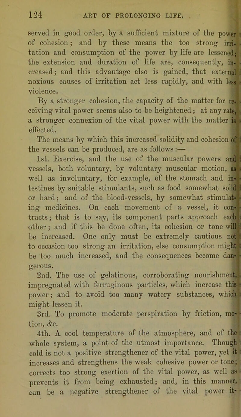 served in good order, by a sufficient mixture of the powcr^ of cohesion; and by these means the too strong ini- tation and consumption of the power by life are lessene|l the extension and duration of life are, consequently, in- creased; and this advantage also is gained, that externa noxious causes of irritation act less rapidly, and with less violence. By a stronger cohesion, the capacity of the matter for re- ceiving vital power seems also to be heightened; at any rate; a stronger connexion of the vital power with the matter is' effected. The means by which this increase*! solidity and cohesion of the vessels can be produced, are as follows:— 1st. Exercise, and the use of the muscular powers and vessels, both voluntary, by voluntary muscular motion, as well as involuntary, for example, of the stomach and in- testines by suitable stimulants, such as food somewhat solii or hard; and of the blood-vessels, by somewhat stimulal ing medicines. On each movement of a vessel, it con; tracts; that is to say, its component parts approach ea^ other; and if this be done often, its cohesion or tone will] be increased. One only must be extremely cautious noi to occasion too strong an irritation, else consumption mig be too much increased, and the consequences become dan- 2nd. The use of gelatinous, corroborating nourishment, impregnated with ferruginous particles, which increase this power; and to avoid too many watery substances, whicb might lessen it. 3rd. To promote moderate perspiration by friction, mo* tion, &c. j 4th. A cool temperature of the atmosphere, and of ther whole system, a point of the utmost importance. Though i cold is not a positive strengthener of the vital power, yet it' increases and strengthens the weak cohesive power or tone; corrects too strong exertion of the vital power, as well as - prevents it from being exhausted; and, in this manner, ■ can be a negative strengthener of the vital power it- -