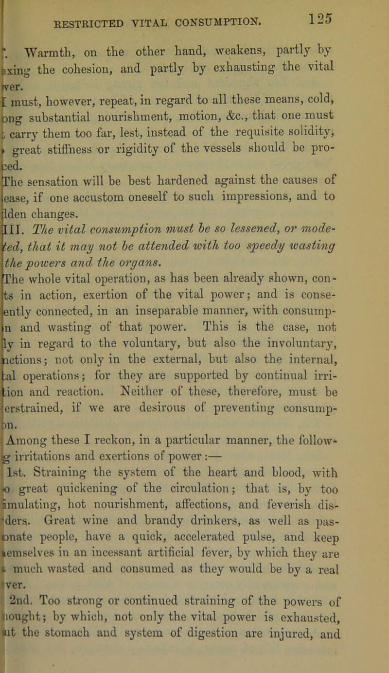 RESTRICTED VITAL CONSUMPTION, h Warmth, on the other hand, weakens, partly by Bxing the cohesion, and partly by exhausting the vital jver. C must, however, repeat, in regard to all these means, cold, ong substantial nourishment, motion, &c., that one must t carry them too far, lest, instead of the requisite solidity, • great stitfness nr rigidity of the vessels should be pro* 3cd. The sensation will be best hardened against the causes of ease, if one accustom oneself to such impressions, and to Iden changes. III. The vital consumption must he so lessened, or mode- ted, that it may not he attended with too speedy wasting the powers and the organs. The whole vital operation, as has been already shown, cen- ts in action, exertion of the vital power; and is conse- ently connected, in an inseparable manner, with consump- n and wasting of that power. This is the case, not ly in regard to the voluntary, but also the involuntary, actions; not only in the external, but also the internal, ;al operations; for they are supported by continual irri- :ion and reaction. Neither of these, therefore, must be erstrained, if we are desirous of preventing consump- )n. Among these I reckon, in a particular manner, the follow- g irritations and exertions of power:— f 1st. Straining the system of the heart and blood, with » great quickening of the circulation; that is, by too Smulating, hot nourishment, affections, and feverish dis- flders. Great wine and brandy drinkers, as well as pas- tnate people, have a quick, accelerated pulse, and keep lemselves in an incessant artificial fever, by which they are I much wasted and consumed as they would be by a real liver. 2nd. Too sti’ong or continued straining of the powers of iiought; by which, not only the vital power is exhausted, »it the stomach and system of digestion are injured, and