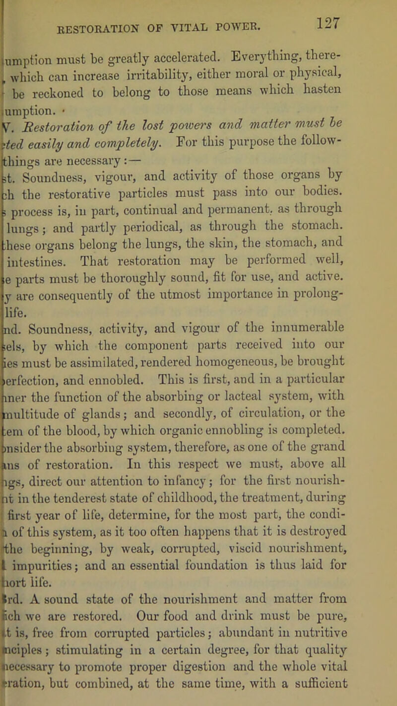 jumption must be greatly accelerated. Everythiug, there- i which can increase irritability, either moral or physical, t be reckoned to belong to those means which hasten lumption. • V. Restoration of the lost potuers and matte)' must he ded easily and completely. For this purpose the follow- things are necessary:— it. Soundness, vigour, and activity of those organs by 3h the restorative particles must pass into our bodies. > process is, in part, continual and permanent, as through lungs; and partly periodical, as through the stomach. ,hese organs belong the lungs, the skin, the stomach, and intestines. That restoration may be performed well, e parts must be thoroughly sound, fit for use, and active, y are consequently of the utmost importance in prolong- life. nd. Soundness, activity, and vigour of the innumerable ;els, by which the component parts received into our ies must be assimilated, rendered homogeneous, be brought lerfection, and ennobled. This is first, and in a particular mer the function of the absorbing or lacteal sj^stem, with multitude of glands; and secondly, of circulation, or the ;em of the blood, by which organic ennobling is completed, msiderthe absorbing system, therefore, as one of the grand ms of restoration. In this respect we must, above all igs, direct our attention to infancy; for the first nourish- ht in the tenderest state of childhood, the treatment, during : first year of life, determine, for the most part, the condi- Ji of this system, as it too often happens that it is destroyed (tthe beginning, by weak, corrupted, viscid nourishment, I impurities; and an essential foundation is thus laid for hort life. Ird. A sound state of the nourishment and matter from tch we are restored. Our food and drink must be pure, it is, free from corrupted particles; abundant in nutritive fciciples; stimulating in a certain degree, for that quality necessary to promote proper digestion and the whole vital tration, but combined, at the same time, with a sufficient