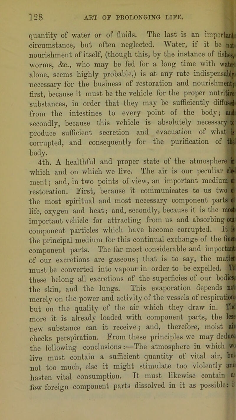 quantity of water or of fluids. The last is an i’.r.portant circumstance, but often neglected. Water, if it be not nourishment of itself, (though this, by the instance of fishes, worms, &c., who may be fed for a long time with water alone, seems highly probable,) is at any rate indispensably necessary for the business of restoration and nourishment; first, because it must be the vehicle for the proper nutritive substances, in order that they may be sufficiently diffus|i from the intestines to every point of the body; and secondly, because this vehicle is absolutely necessary to produce sufficient secretion and evacuation of whatj ii corrupted, and consequently for the purification of the body. 4th. A healthful and proper state of the atmosphere) in which and on which we live. The air is our peculiar elfr ment; and, in two points of viev% an important medium; of restoration. First, because it communicates to us two ol the most spiritual and most necessary component partrfof life, oxygen and heat; and, secondly, because it is the mo4' important vehicle for attracting from us and absorbing om component particles which have become corrupted. It is the principal medium for this continual exchange of the fiuei component parts. The far most considerable and important of our excretions are gaseous; that is to say, the mattei must be converted into vapour in order to be expelled. Tc these belong all excretions of the superficies of our bodie^ the skin, and the lungs. This evaporation depends nol merely on the power and activity of the vessels of respiration, but on the quality of the air which they draw in. Tb( more it is already loaded with component parts, the less new substance can it receive; and, therefore, moist aii checks perspiration. From these principles we may deduw the following conclusions:—The atmosphere in which wt live must contain a suflficient quantity of vital air, bui not too much, else it might stimulate too violently anc hasten vital consumption. It must likewi.se contain ai low foreign component parts dissolved in it as possible; i