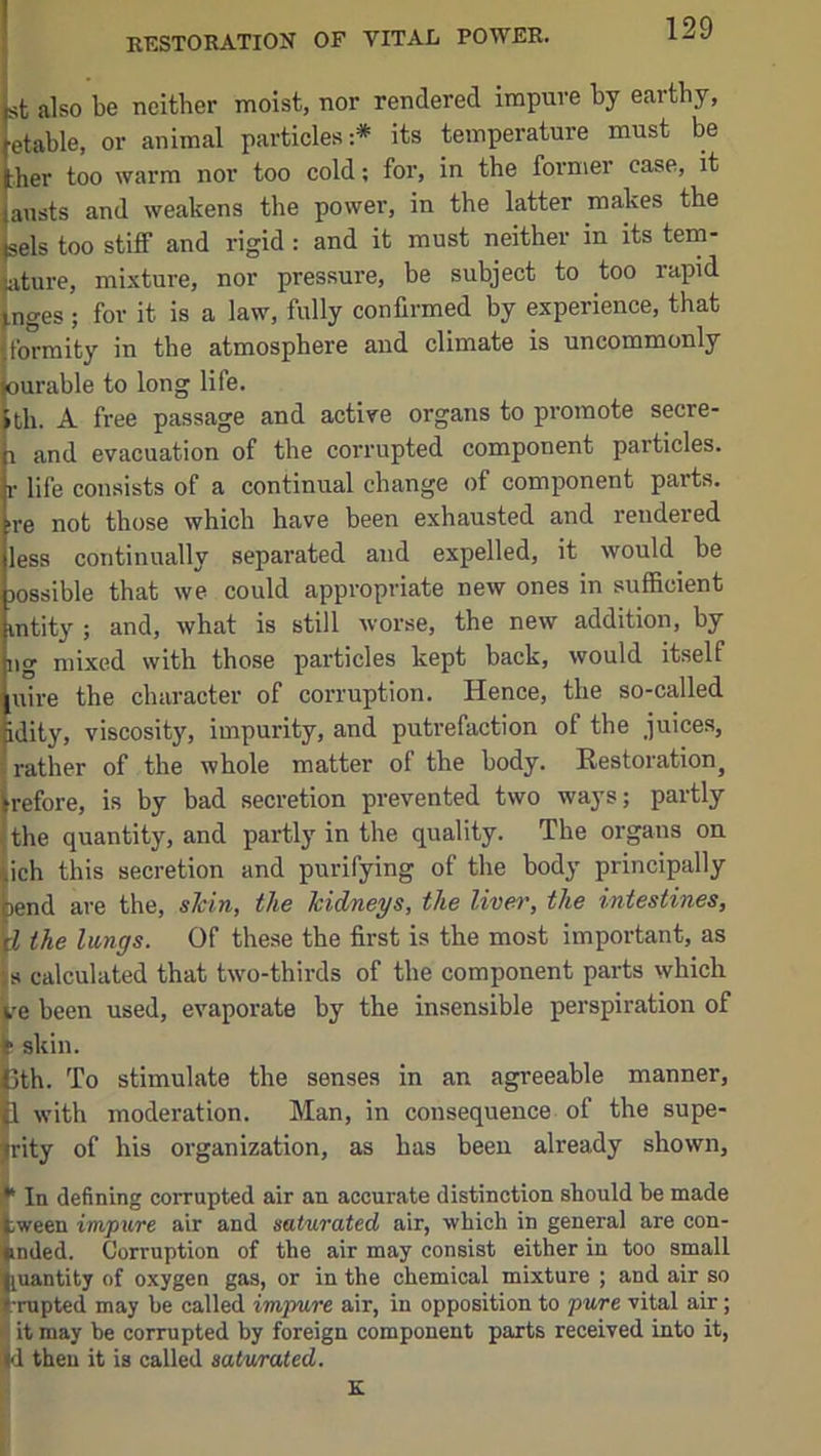 st also be neither moist, nor rendered impure by earthy, etable, or animal particles:* its temperature must be :her too warm nor too cold; for, in the former case, it austs and weakens the power, in the latter makes the sels too stiff and rigid : and it must neither in its tem- lature, mixture, nor pressure, be subject to too rapid ^nges ; for it is a law, fully confirmed by experience, that jformity in the atmosphere and climate is uncommonly ourable to long life. ith. A free passage and active organs to promote secre- 1 and evacuation of the corrupted component particles, r life consists of a continual change of component parts, ■re not those which have been exhausted and rendered less continually separated and expelled, it would be jossible that we could appropriate new ones in sufficient mtity ; and, what is still worse, the new addition, by ng mixed with those particles kept back, would itself uire the character of corruption. Hence, the so-called idity, viscosity, impurity, and putrefaction of the juices, '■ rather of the whole matter of the body. Restoration^ irefore, is by bad secretion prevented two ways; partly ^ the quantity, and parti}' in the quality. The organs on |ich this secretion and purifying of the body principally {)end are the, sicin, the kidneys, the liver, the intestines, ^ the lungs. Of these the first is the most impoi-tant, as 'js calculated that two-thirds of the component parts which ^e been used, evaporate by the insensible perspiration of 1: skin. ith. To stimulate the senses in an agreeable manner, 1 with moderation. Man, in consequence of the supe- rity of his organization, as has been already shown, ‘ In defining corrupted air an accurate distinction should be made tween impure air and saturated air, which in general are con- inded. Corruption of the air may consist either in too small iuantity of oxygen gas, or in the chemical mixture ; and air so f mpted may be called impure air, in opposition to pure vital air; • it may be corrupted by foreign component parts received into it, then it is called saturated. I K