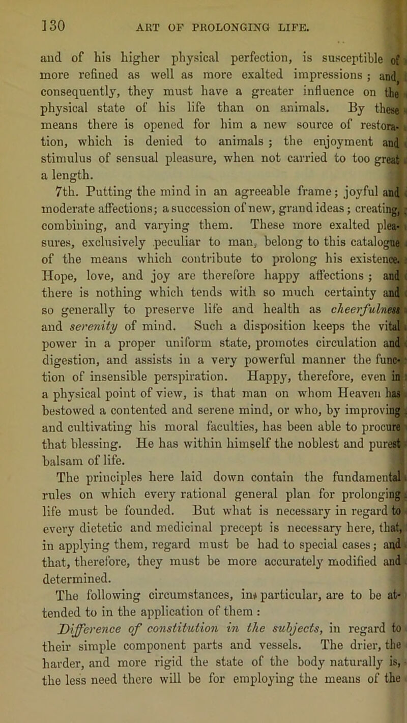 and of his higher physical perfection, is susceptible ofi more refined as well as more exalted impressions; and ! consequently, they must have a greater influence on the a physical state of his life than on animals. By thes(|« means there is opened for him a new source of restora-j» tion, which is denied to animals ; the enjoyment and t stimulus of sensual pleasure, when not carried to too greaSe a length. i 7th. Putting the mind in an agreeable frame; joyful andl< moderate affections; a succession of new, grand ideas; creatinA combining, and varying them. These more exalted pleMi sures, exclusively peculiar to man, belong to this catalogujj of the means which contribute to prolong his existenWi Hope, love, and joy are therefore happy affections ; and J there is nothing which tends with so much certainty and < so generally to preserve life and health as cheeyfuh and serenity of mind. Such a disposition keeps the viu power in a proper uniform state, promotes circulation and digestion, and assists in a very powerful manner the func«i tion of insensible perspiration. Happy, therefore, even ini a physical point of view, is that man on whom Heaven has> bestowed a contented and serene mind, or who, bj' improving! and cultivating his moral faculties, has been able to procuH that blessing. He has within himself the noblest and pure balsam of life. The principles here laid down contain the fundament rules on which every rational general plan for prolonging^ life must be founded. But what is necessary in regard to^^ every dietetic and medicinal precept is necessarj' here, tbat^i in applying them, regard must be had to special cases; audi that, therefore, they must be more accui-atelj' modified and. determined. The following circumstances, im particular, are to be at- tended to in the application of them : Difference of constitution in the subjects, in regard to their simple component parts and vessels. The drier, the harder, and more rigid the state of the body naturally is, the less need there will be for employing the means of the