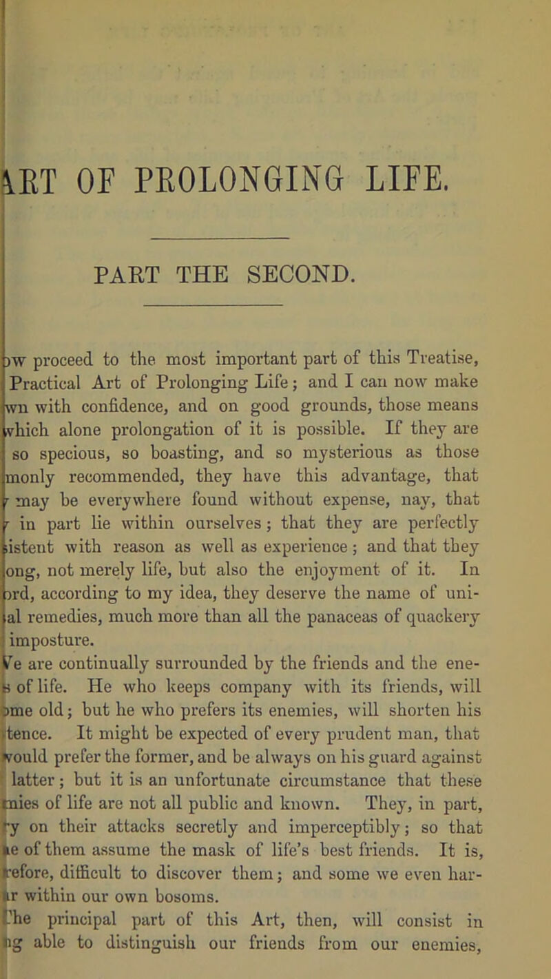 PART THE SECOND. )W proceed to the most important part of this Treatise, Practical Art of Prolonging Life; and I can now make wu with confidence, and on good grounds, those means vhich alone prolongation of it is possible. If they are so specious, so boasting, and so mysterious as those monly recommended, they have this advantage, that r may be everywhere found without expense, nay, that r in part lie within ourselves; that they are perfectly listent with reason as well as experience; and that they ong, not merely life, but also the enjoyment of it. In prd, according to my idea, they deserve the name of uni- al remedies, much more than all the panaceas of quackery imposture. fc’’e are continually surrounded by the friends and the ene- b of life. He who keeps company with its friends, will {>me old; but he who prefers its enemies, will shorten his utence. It might be expected of every prudent man, that would prefer the former, and be always on his guard against latter; but it is an unfortunate circumstance that these plies of life are not all public and known. They, in part, ty on their attacks secretly and imperceptibly; so that >e of them assume the mask of life’s best friends. It is, before, difficult to discover them; and some we even har- Ir within our own bosoms. the principal part of this Art, then, will consist in tig able to distinguish our friends from our enemies.