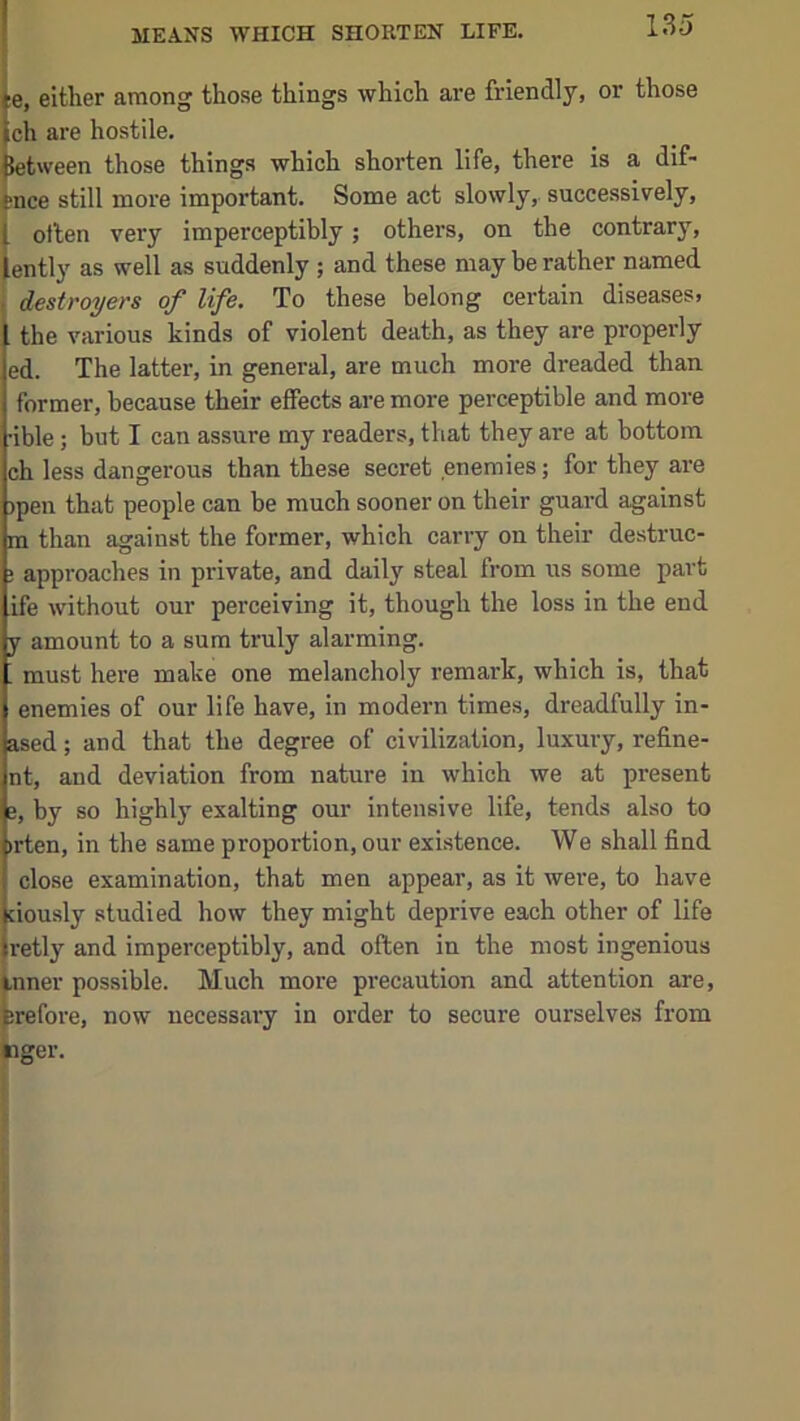 |e, either among those things which are friendly, or those |ch are hostile. between those things which shorten life, there is a dif- tnce still more important. Some act slowly, successively, I otlen very imperceptibly; others, on the contrary, iently as well as suddenly ; and these may be rather named , destroyers of life. To these belong certain diseases, the various kinds of violent death, as they are properly ed. The latter, in general, are much more dreaded than former, because their effects are more perceptible and more •ible; but I can assure my readers, that they are at bottom ch less dangerous than these secret enemies; for they are )pen that people can be much sooner on their guard against m than against the former, which carry on their destruc- ! approaches in private, and daily steal from us some part ife without our perceiving it, though the loss in the end y amount to a sum truly alarming. ; must here make one melancholy remark, which is, that enemies of our life have, in modern times, dreadfully in- ased; and that the degree of civilization, luxury, refine- nt, and deviation from nature in which we at present e, by so highly exalting our intensive life, tends also to »rten, in the same proportion, our existence. We shall find close examination, that men appear, as it were, to have jciously studied how they might deprive each other of life jretly and imperceptibly, and often in the most ingenious inner possible. Much more precaution and attention are, Erefore, now necessary in order to secure ourselves from nger.