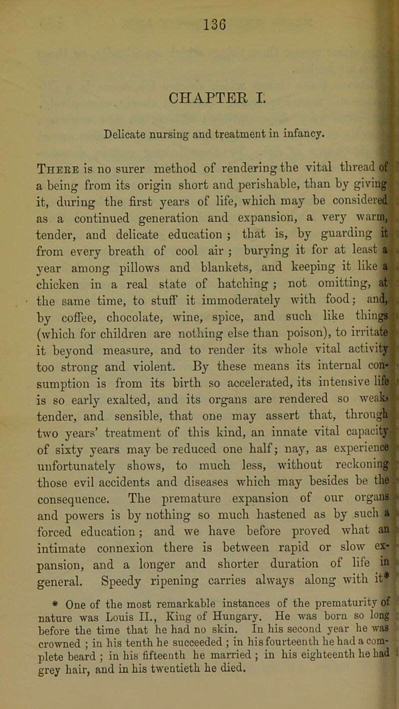 CHAPTER I. Delicate nursing and treatment in infancy. Theee is no surer method of rendering the vital thread of a being from its origin short and perishable, than by givingJ it, during the first years of life, which may be considered!: as a continued generation and expansion, a very warm^ tender, and delicate education ; that is, by guarding it from every breath of cool air ; burying it for at least a . year among pillows and blankets, and keeping it like a . chicken in a real state of hatching; not omitting, at the same time, to stuff it immoderately with food; an^ by coffee, chocolate, wine, spice, and such like tiring , (which for children are nothing else than poison), to irritate) it beyond measure, and to render its whole vital activity’ too strong and violent. By these means its internal con- ■ sumption is from its birth so accelerated, its intensive life^» is so early exalted, and its organs are rendered so weaffl tender, and sensible, that one may assert that, throuA two years’ treatment of this kind, an innate vital capaciW of sixty years may be reduced one half; nay, as experieiK^ unfortunately shows, to much less, without reckoning^ those evil accidents and diseases which may besides he the) consequence. The premature expansion of our organ§ ■ and powers is by nothing so much hastened as by such a forced education; and we have before proved what an intimate connexion there is between rapid or slow ex- pansion, and a longer and shorter duration of life in general. Speedy ripening carries always along with it* * One of the most remarkable instances of the prematurity of nature was Louis II., King of Hungary. He was born so long before the time that he had no skin. In his second year he was crowned ; in his tenth he succeeded ; in his fourteenth he had a com- plete beard ; in his fifteenth he married ; in his eighteenth he had grey hair, and in his twentieth he died.