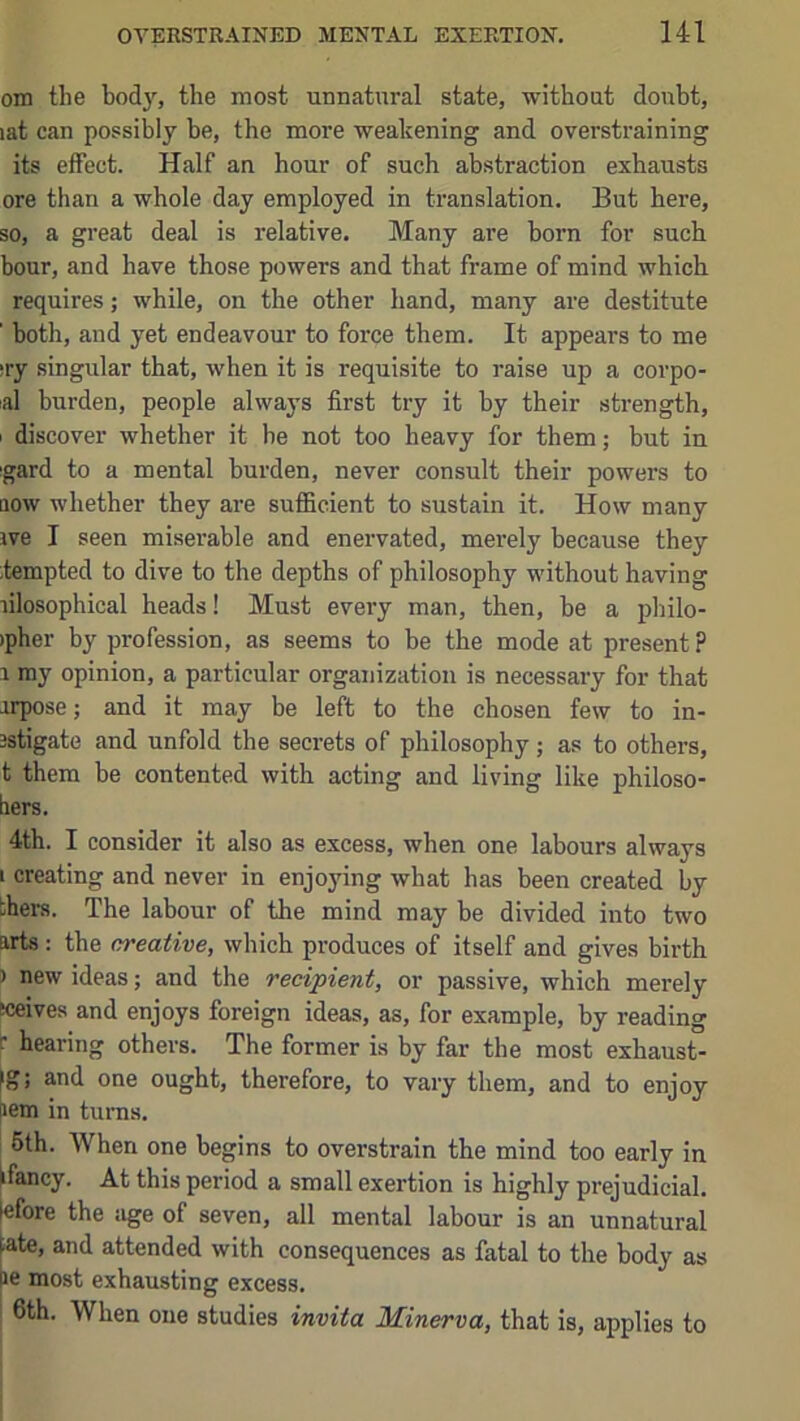 om the body, the most unnatural state, -without doubt, lat can possibly be, the more weakening and overstraining its effect. Half an hour of such abstraction exhausts ore than a whole day employed in translation. But here, so, a great deal is relative. Many are born for such hour, and have those powers and that frame of mind which requires; while, on the other hand, many are destitute ’ both, and yet endeavour to force them. It appears to me ;ry singular that, when it is requisite to raise up a corpo- al burden, people always first try it by their strength, I discover whether it be not too heavy for them; but in igard to a mental burden, never consult their powers to flow whether they are sufficient to sustain it. How many ive I seen miserable and enervated, merely because they ;tempted to dive to the depths of philosophy without having lilosophical heads! Must every man, then, be a pbilo- )pher by profession, as seems to be the mode at present? 1 my opinion, a particular organization is necessary for that orpose; and it may be left to the chosen few to in- 3stigate and unfold the secrets of philosophy; as to others, t them be contented with acting and living like philoso- hers. 4th. I consider it also as excess, when one labours always I creating and never in enjoying wbat bas been created by thers. The labour of the mind may be divided into two arts : tbe creative, which produces of itself and gives birth ) new ideas; and the recipient, or passive, which merely sceives and enjoys foreign ideas, as, for example, by reading r hearing others. The former is by far the most exhaust- ig; and one ought, therefore, to vary them, and to enjoy pem in turns. 5th. When one begins to overstrain the mind too early in fancy. At this period a small exertion is highly prejudicial, efore the iige of seven, all mental labour is an unnatural ate, and attended with consequences as fatal to the body as le most exhausting excess. 6th. When one studies invita Minerva, that is, applies to
