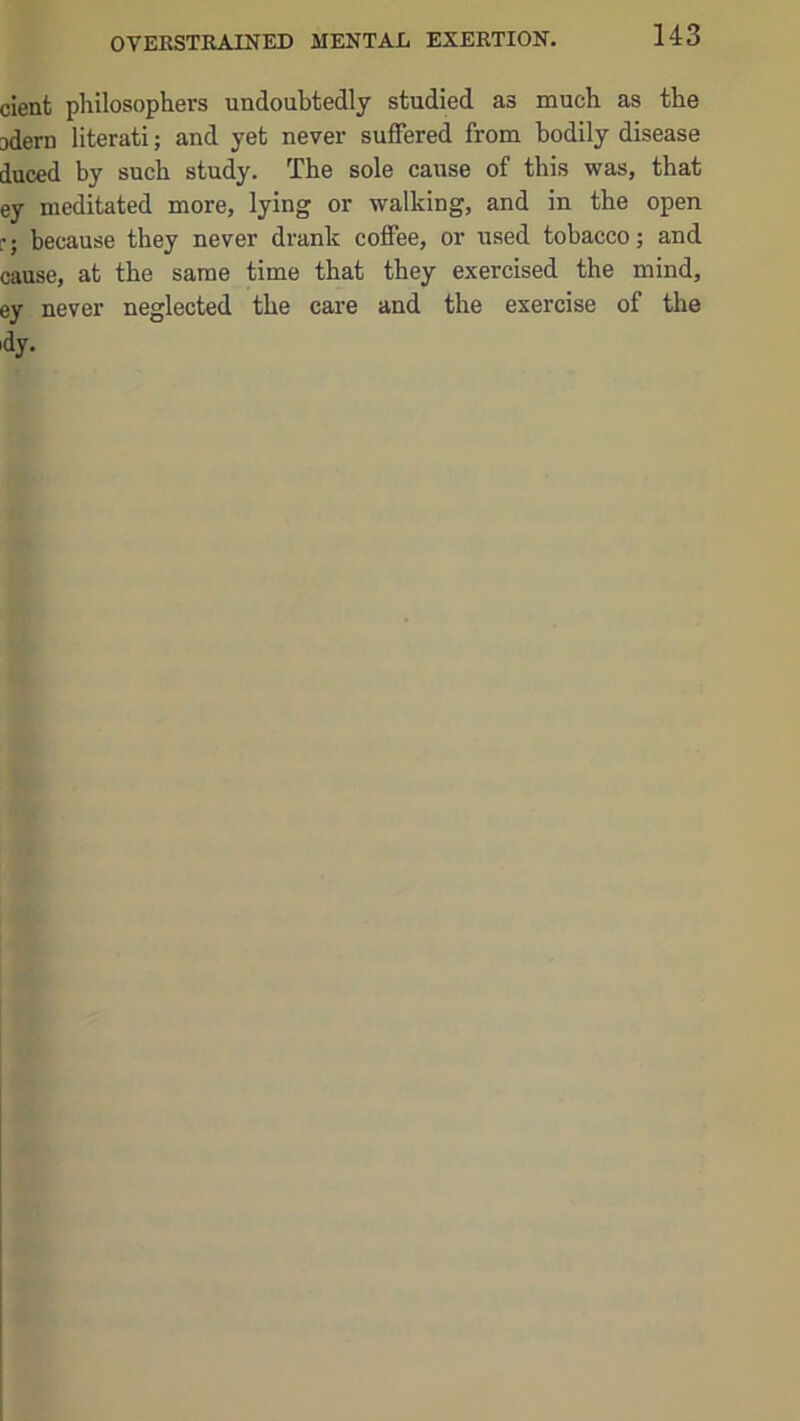 cient philosophers undoubtedly studied as much as the jdern literati; and yet never suffered from bodily disease duced by such study. The sole cause of this was, that ey meditated more, lying or walking, and in the open r; because they never drank coffee, or used tobacco; and cause, at the same time that they exercised the mind, ey never neglected the care and the exercise of the idy.