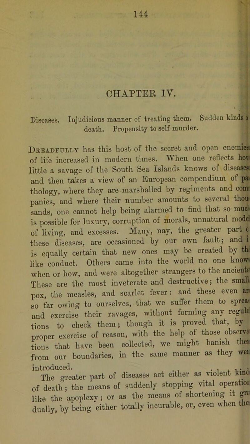 CHAPTER IV. Diseases. Injudicious manner of treating them. Sudden kinds o death. Propensity to self murder. Drea.dF0llt has this host of the secret and open enemies, of life increased in modern times. When one reflects hov little a savage of the South Sea Islands knows of disease^ and then takes a view of an European compendium of pa thology, where they are marshalled by regiments and coma panies, and where their number amounts to several thou sands, one cannot help being alarmed to find that so muct is possible for luxury, corruption of morals, unnatural model of living, and excesses. Many, nay, the greater part c these diseases, are occasioned by our own fault; and i is equally ceidain that new ones may be created by th' like conduct. Others came into the world no one know when or how, and were altogether strangers to the ancientf: These are the most inveterate and destructive; the small pox, the measles, and scarlet fever: and these even an so far owing to ourselves, that we suffer them to sprea>: and exercise their ravages, without forming any regulsl tions to check them; though it is proved that, by proper exercise of reason, with the help of those observs tions that have been collected, we might banish then from our boundaries, in the same manner as they wei introduced. • i i. i i The greater part of diseases act either as violent kinc of death; the means of suddenly stopping vital operatior like the apoplexy; or as the means of shortening it dually, by being either totally incurable, or, even when the.