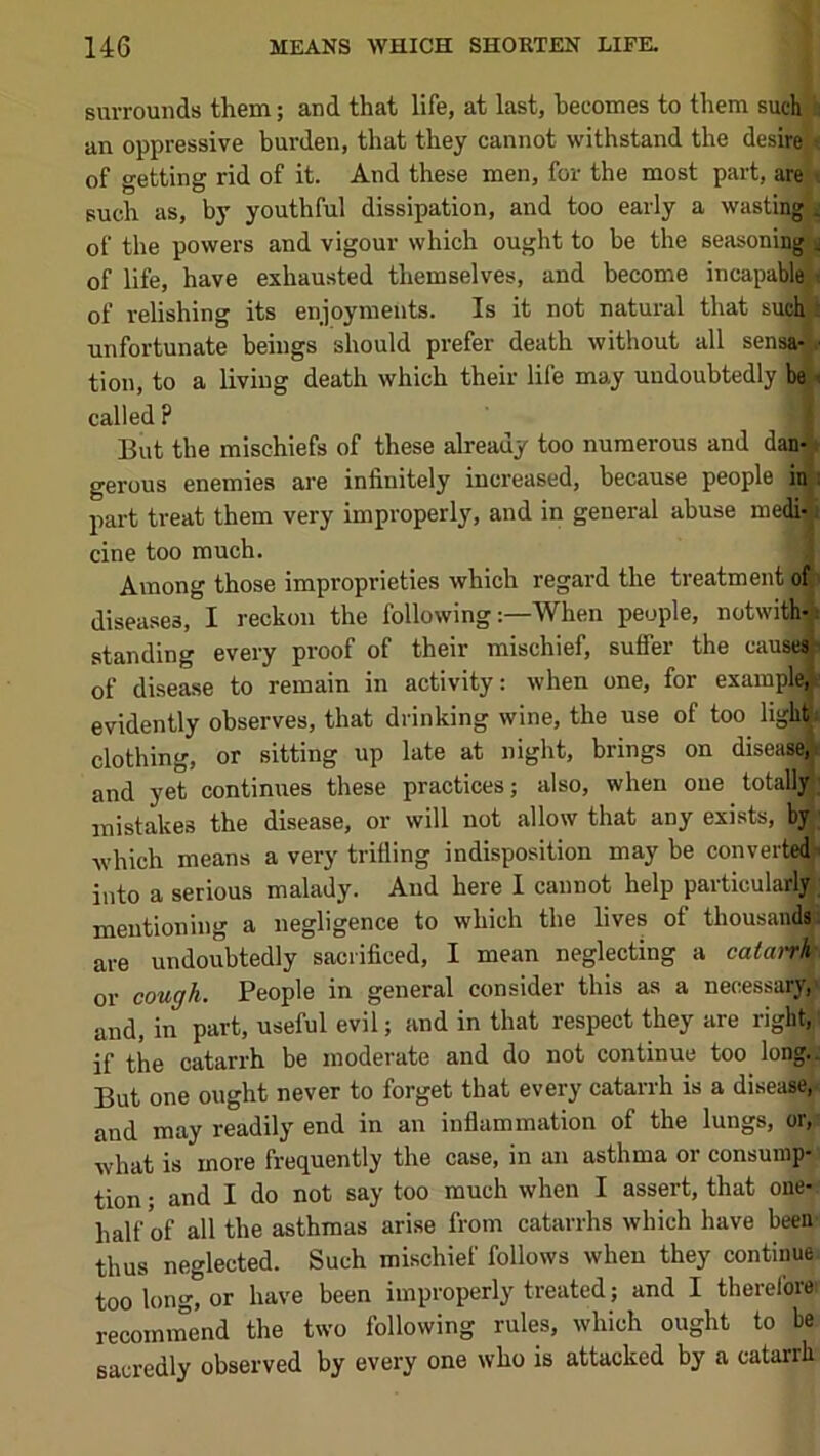 surrounds them; and that life, at last, becomes to them such h an oppressive burden, that they cannot withstand the desire < of getting rid of it. And these men, for the most part, are't such as, by youthful dissipation, and too early a wastlngji of the powers and vigour which ought to be the seasoning^ of life, have exhausted themselves, and become incapable^ of relishing its enjoyments. Is it not natural that sucln unfortunate beings should prefer death without all sensa-V tion, to a living death which their life may undoubtedly bel called ? I But the mischiefs of these already too numerous and dan-\ gerous enemies are infinitely increased, because people inj part treat them very improperly, and in general abuse niedi-1 cine too much. J Among those improprieties which regard the treatment ofj diseases, I reckon the following:—When people, notwith-i standing every proof of their mischief, suffer the cause* of disease to remain in activity: when one, for example,V evidently observes, that drinking wine, the use of too ligMi clothing, or sitting up late at night, brings on diseasei and yet continues these practices; also, when one totally mistakes the disease, or will not allow that any exi.sts, by; which means a very trifling indisposition may be converted> into a serious malady. And here I cannot help particularly, mentioning a negligence to which the lives of thousandf are undoubtedly sacrificed, I mean neglecting a catarrh cough. People in general consider this as a necessai^ or and, in part, useful evil; and in that respect they are right, if the catarrh be moderate and do not continue too long.. But one ought never to forget that every catarrh is a disease) and may readily end in an inflammation of the lungs, or,: what is more frequently the case, in an asthma or consump- tion ; and I do not say too much when I assert, that one-; half of all the asthmas arise from catarrhs which have been' thus neglected. Such mischief follows when they continue too long, or have been improperly treated; and I therefore recominend the two following rules, which ought to be sacredly observed by every one who is attacked by a catarrh