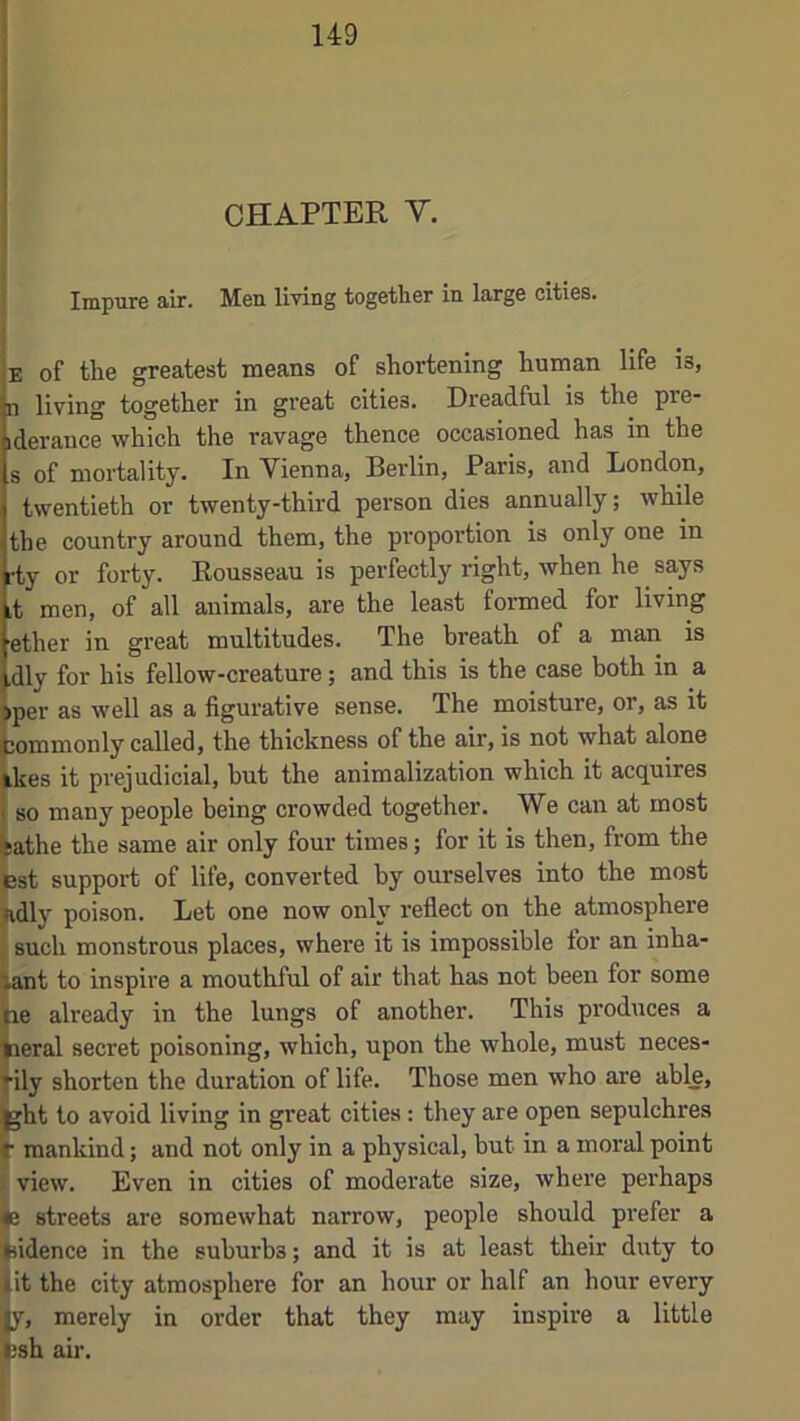 CHAPTER V. Impure air. Men living together in large cities. B of the greatest means of shortening human life is, n living together in gi'eat cities. Dreadful is the pre- iderance which the ravage thence occasioned has in the s of mortality. In Vienna, Berlin, Paris, and London, twentieth or twenty-third person dies annually; while the country around them, the proportion is only one in rty or forty. Rousseau is perfectly right, when he says it men, of all animals, are the least formed for living ether in great multitudes. The breath of a man is dly for his fellow-creature; and this is the case both in a iper as well as a figurative sense. The moisture, or, as it jommonly called, the thickness of the air, is not what alone ikes it prejudicial, hut the animalization which it acquires so many people being crowded together. We can at most sathe the same air only four times; for it is then, from the 3st support of life, converted by ourselves into the most idly poison. Let one now only reflect on the atmosphere such monstrous places, where it is impossible for an inha- ant to inspire a mouthful of air that has not been for some le already in the lungs of another. This produces a aeral secret poisoning, which, upon the whole, must neces- •ily shorten the duration of life. Those men who are able, jht to avoid living in great cities: they are open sepulchres ■ mankind; and not only in a physical, hut in a moral point view. Even in cities of moderate size, where perhaps e streets are somewhat narrow, people should prefer a iidence in the suburbs; and it is at least their duty to it the city atmosphere for an hour or half an hour every |y, merely in order that they may inspire a little Esh air.