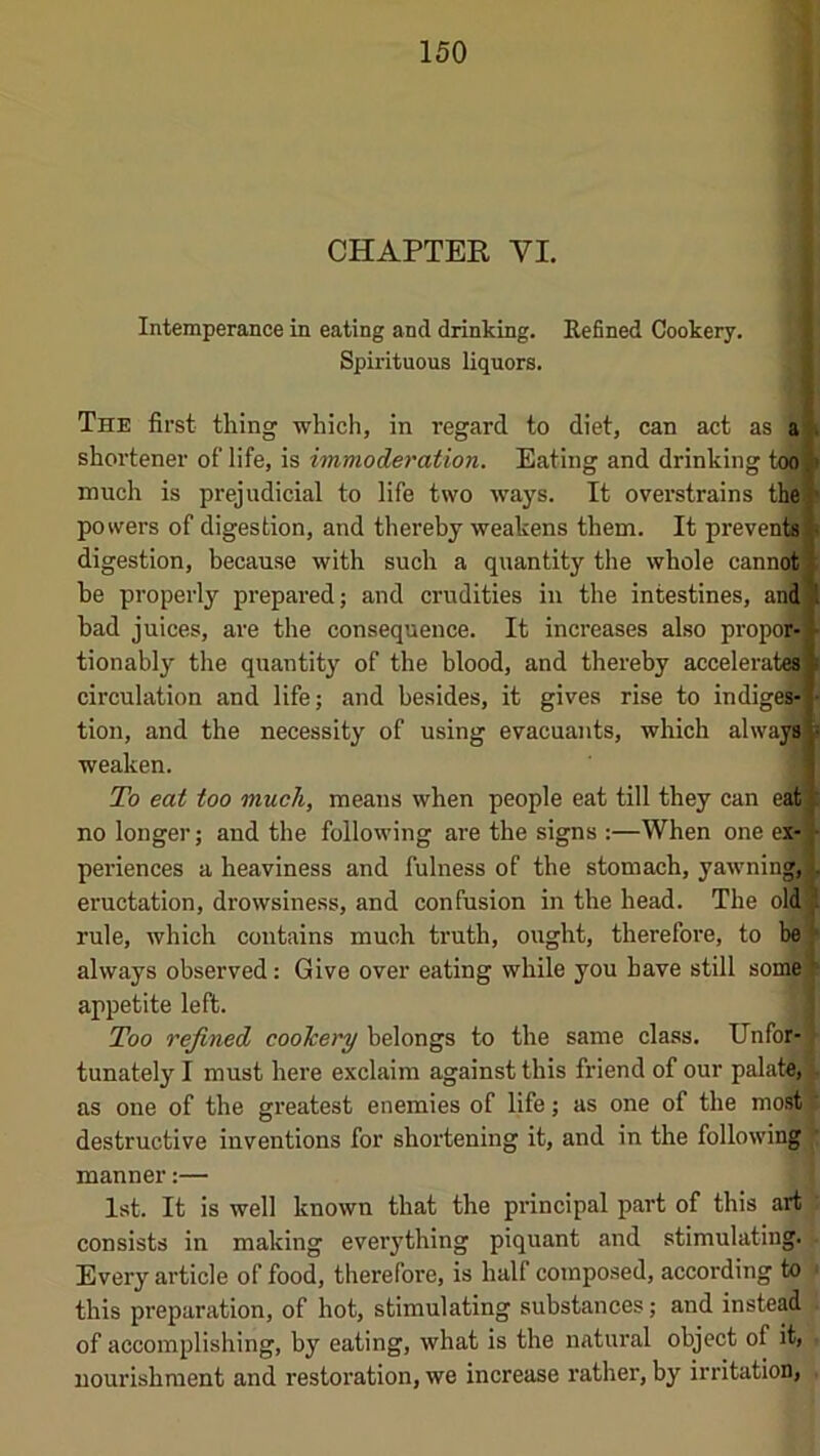 4 { .4 CHAPTER VI. Intemperance in eating and drinking. Refined Cookery. Spirituous liquors. The first thing which, in regard to diet, can act as a shortener of life, is immoderation. Eating and drinking too much is prejudicial to life two ways. It overstrains the) powers of digestion, and thereby weakens them. It prevents^ digestion, because with such a quantity the whole cann(OT be properly prepared; and crudities in the intestines, andl bad juices, are the consequence. It increases also propo5> tionably the quantity of the blood, and thereby accelerat^p circulation and life; and besides, it gives rise to indige^ tion, and the necessity of using evacuants, which always weaken. To eat too much, means when people eat till they can eat no longer; and the following are the signs :—When one ex- j- periences a heaviness and fulness of the stomach, yawning,! eructation, drowsiness, and confusion in the head. The old J rule, which contains much truth, ought, therefore, to be ^ always observed: Give over eating while you have still some)^ appetite left. Too refined cookery belongs to the same class. IJnfor-J tunately I must here exclaim against this friend of our palatdJ as one of the greatest enemies of life; as one of the inostV destructive inventions for shortening it, and in the following'll manner:— ! 1st. It is well known that the principal part of this art ; consists in making evei'ything piquant and stimulating. • Every article of food, therefore, is half composed, according to • this preparation, of hot, stimulating substances; and instead . of accomplishing, by eating, what is the natural object of it, r nourishment and restoi'ation, we increase rather, by irritation, -