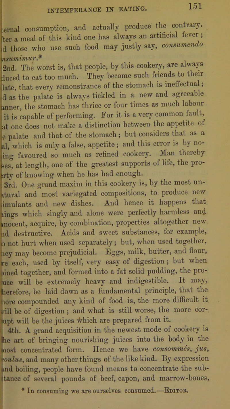 INTEMPERANCE IN EATING. sernal consumption, and actually produce the contrary, ter a meal of this kind one has alsvays an artificial fever ; d those who use such food may justly say, consumendo n-mmimur.* 2nd. The worst is, that people, by this cookery, are always tliiced to eat too much. They become such friends to their ^late, that every remonstrance of the stomach is ineffectual; »d as the palate is always tickled in a new and agreeable fanner, the stomach has thrice or four times as much labour fit is capable of performing. For it is a very common fault, !t one does not make a distinction between the appetite of palate and that of the stomach ; but considers that as a I, which is only a false, appetite; and this error is by no- ng favoured so much as refined cookery. Man thereby js° at length, one of the greatest supports of life, the pro- ty of knowing when he has had enough. Ird. One grand maxim in this cookery is, by the most un- iural and most variegated compositions, to produce new iimulants and new dishes. And hence it happens that lings which singly and alone were perfectly harmless an<l nocent, acquire, by combination, properties altogether new id destructive. Acids and sweet substances, for example, b not hurt when used separately; but, when used together, iiey may become prejudicial. Eggs, milk, butter, and flour, be each, used by itself, very easy of digestion; but when joined together, and formed into a fat solid pudding, the pro- jjuce will be extremely heavy and indigestible. It may, lierefore, be laid down as a fundamental principle, that the liore compounded any kind of food is, the more difficult it ^ill be of digestion ; and what is still worse, the more cor- |upt will be the juices which are prepared from it. ii 4th. A grand acquisition in the newest mode of cookery is ■llhe art of bringing nourishing juices into the body in the ♦lost concentrated form. Hence we have consommes, jus, 'foulus, and many other things of the like kind. By expression ^nd boiling, people have found means to concentrate the sub- stance of several pounds of beef, capon, and marrow-bones, * In consuming we are ourselves consumed.—Editor.