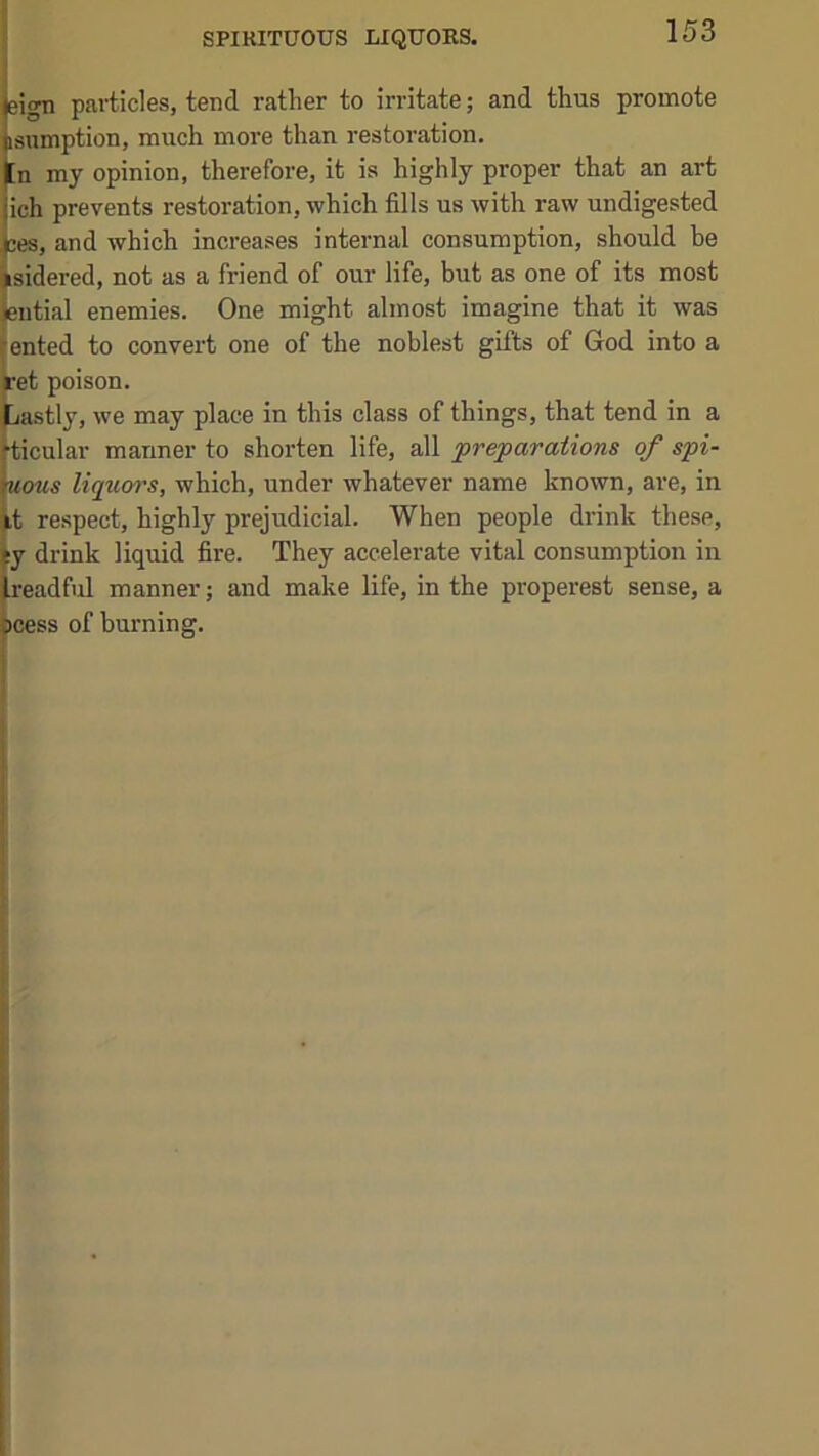 SPIRITUOUS LIQUORS. eign particles, tend rather to irritate; and thus promote isnmption, much more than restoration. [n my opinion, therefore, it is highly proper that an art Iich prevents restoration, which fills us with raw undigested ;es, and which increases internal consumption, should he fsidered, not as a friend of our life, but as one of its most ieutial enemies. One might almost imagine that it was Jented to convert one of the noblest gifts of God into a ret poison. Lastly, we may place in this class of things, that tend in a [ticular manner to shorten life, all preparations of spi- \uous liquor's, which, under whatever name known, are, in it respect, highly prejudicial. When people drink these, iy drink liquid fire. They accelerate vital consumption in Ireadful manner; and make life, in the properest sense, a |j»cess of burning.