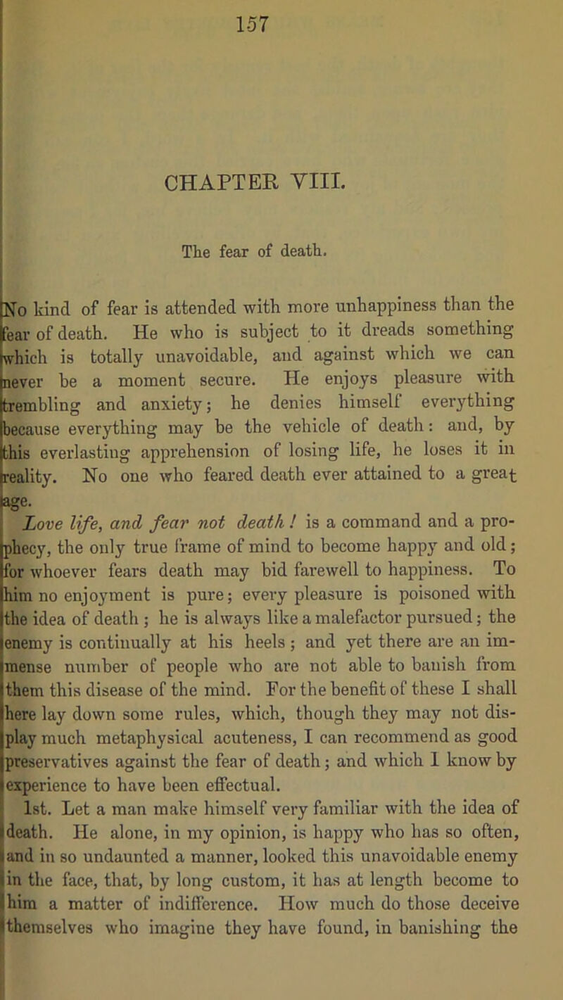 CHAPTER VIII. The fear of death. No kind of fear is attended with more unhappiness than the fear of death. He who is subject to it dreads something which is totally unavoidable, and against which we can never be a moment secure. He enjoys pleasure with trembling and anxiety; he denies himself everything because everything may be the vehicle of death: and, by this everlasting apprehension of losing life, he loses it in reality. No one who feared death ever attained to a great age. Love life, and fear not death ! is a command and a pro- phecy, the only true frame of mind to become happy and old; for whoever fears death may bid farewell to happiness. To him no enjoyment is pure; every pleasure is poisoned with the idea of death ; he is always like a malefactor pursued; the enemy is continually at his heels ; and yet there are an im- mense number of people who are not able to banish from them this disease of the mind. For the benefit of these I shall here lay down some rules, which, though they may not dis- play much metaphysical acuteness, I can recommend as good preservatives against the fear of death; and which 1 know by experience to have been effectual. 1st. Let a man make himself very familiar with the idea of death. He alone, in my opinion, is happy who has so often, and in so undaunted a manner, looked this unavoidable enemy in the face, that, by long custom, it has at length become to him a matter of indifference. How much do those deceive themselves who imagine they have found, in banishing the I':