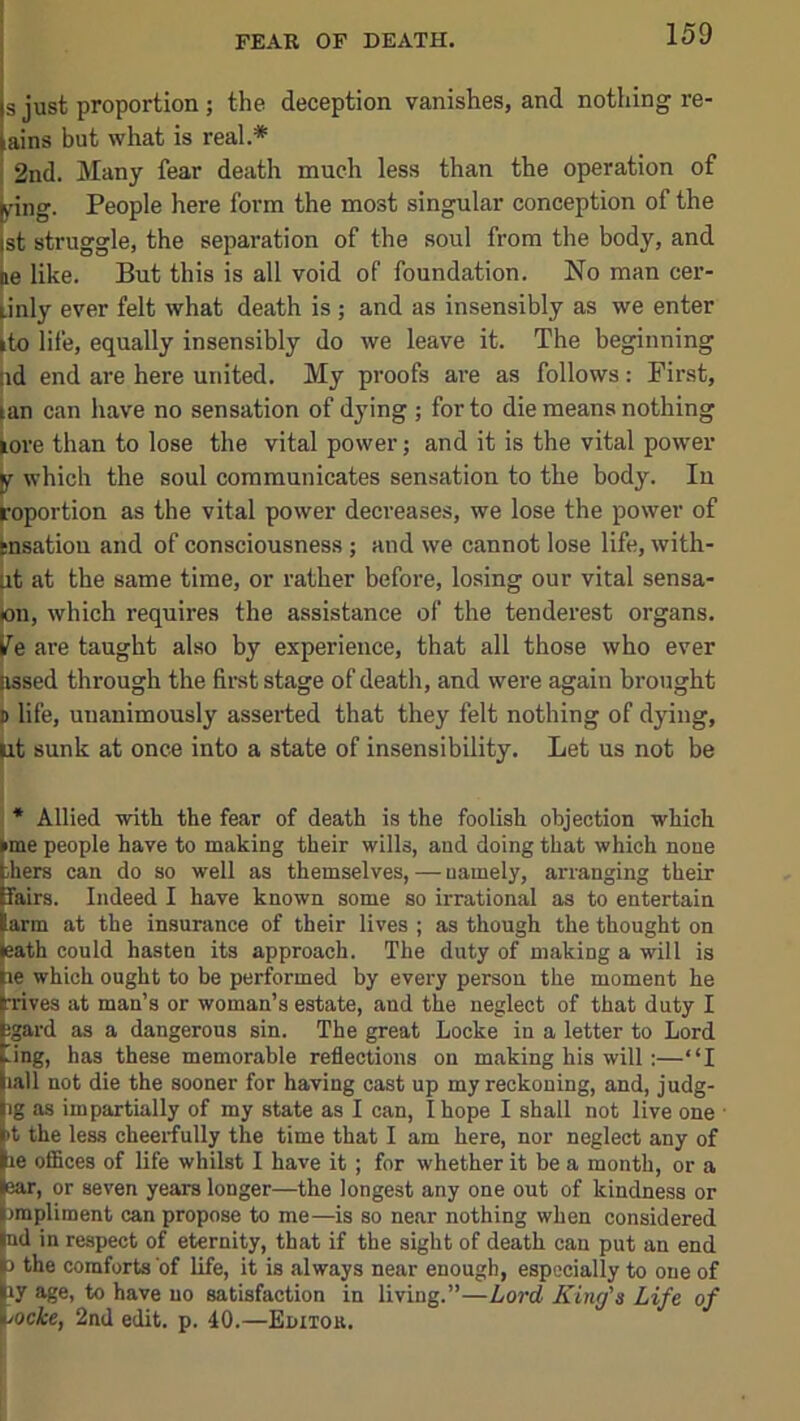 FEAR OF DEATH. s just proportion ; the deception vanishes, and nothing re- ains but what is real.* 2nd. Many fear death much less than the operation of >ring. People here form the most singular conception of the st struggle, the separation of the soul from the body, and le like. But this is all void of foundation. No man cer- (.inly ever felt what death is ; and as insensibly as we enter ►to life, equally insensibly do we leave it. The beginning lid end are here united. My proofs are as follows: First, |an can have no sensation of dying ; for to die means nothing ^ore than to lose the vital power; and it is the vital pow’er ^ which the soul communicates sensation to the body. In foportion as the vital power decreases, we lose the power of tnsation and of consciousness ; and we cannot lose life, with- Ut at the same time, or rather before, losing our vital sensa- )on, which requires the assistance of the tenderest organs, j^e are taught also by experience, that all those who ever dssed through the first stage of death, and were again brought )> life, unanimously asserted that they felt nothing of dying, ^t sunk at once into a state of insensibility. Let us not be I * Allied with the fear of death is the foolish objection which I me people have to making their wills, and doing that which none hers can do so well as themselves, — namely, arranging their fairs. Indeed I have known some so irrational as to entertain arm at the insurance of their lives ; as though the thought on :ath could hasten its approach. The duty of making a will is Jie which ought to be performed by every person the moment he Wves at man’s or woman’s estate, and the neglect of that duty I Egard as a dangerous sin. The great Locke in a letter to Lord ting, has these memorable reflections on making his will:—“I liall not die the sooner for having cast up my reckoning, and, judg- |ig as impartially of my state as I can, I hope I shall not live one |kt the less cheerfully the time that I am here, nor neglect any of pe offices of life whilst I have it ; for whether it be a month, or a par, or seven years longer—the longest any one out of kindness or Irmpliment can propose to me—is so near nothing when considered Ind in respect of eternity, that if the sight of death can put an end lb the comforts of life, it is always near enough, especially to one of Iiy age, to have no satisfaction in living.”—Lord King's Life of tocke, 2nd edit. p. 40.—Eniioa.