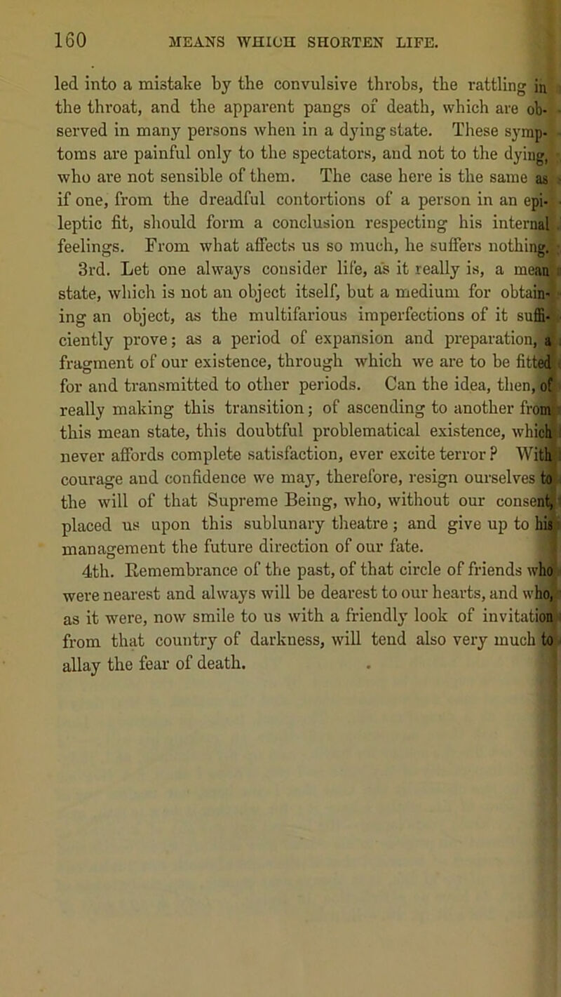 led into a mistake by the convulsive throbs, the rattling in i the throat, and the apparent pangs of death, which are ob- - served in many persons when in a dying state. These syrap- - toms are painful only to the spectators, and not to the dying,‘ ■, who are not sensible of them. The case here is the same as j if one, from the dreadful contortions of a person in an epi-j. leptic fit, should form a conclusion respecting his internaljJ feelings. From what afiects us so much, he suffers nothiiffllv, 3rd. Let one always consider life, as it really is, a me^ state, which is not an object itself, but a medium for obtain'l- ing an object, as the multifarious imperfections of it suffi* ^ ciently prove; as a period of expansion and pi-eparation^ a i fragment of our existence, through which we are to be fitte^ for and transmitted to other periods. Can the idea, then, ofji really making this transition; of ascending to another froiA this mean state, this doubtful problematical existence, whici* never affords complete satisfaction, ever excite terror ? Withl courage and confidence we may, therefore, resign ourselves; the will of that Supreme Being, who, without our conseM placed us upon this sublunary theatre; and give up to 1im management the future direction of our fate. |M 4th. Remembrance of the past, of that circle of friends who i were nearest and always will be dearest to our hearts, and who,'^ as it were, now smile to us with a friendly look of invitatiof^ from that country of darkness, will tend also very much to n allay the fear of death. . | (