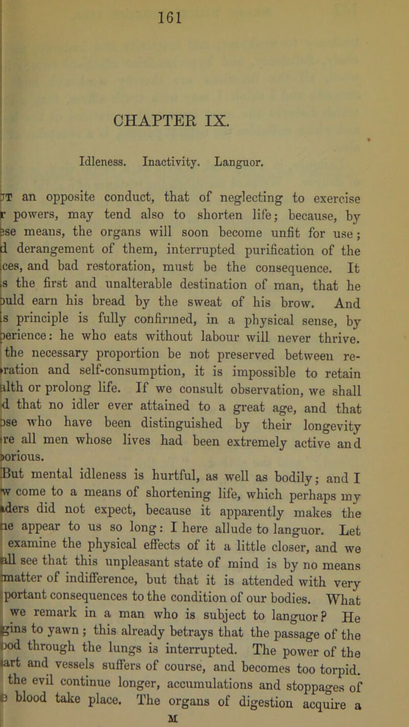 CHAPTER IX. Idleness. Inactivity. Languor. rr an opposite conduct, that of neglecting to exercise r powers, may tend also to shorten life; because, by ise means, the organs will soon become unfit for use; i derangement of them, interrupted purification of the ces, and bad restoration, must be the consequence. It s the first and unalterable destination of man, that he )uld earn his bread by the sweat of his brow. And 8 principle is fully confirmed, in a physical sense, by jerience: he who eats without labour will never thrive. ■ the necessary proportion be not preserved between re- ►ration and self-consumption, it is impossible to retain ilth or prolong life. If we consult observation, we shall d that no idler ever attained to a great age, and that 3se who have been distinguished by their longevity ire all men whose lives had been extremely active and ^rious. |But mental idleness is hurtful, as well as bodily; and I w come to a means of shortening life, which perhaps my iders did not expect, because it apparently makes the le appear to us so long: I here allude to languor. Let examine the physical effects of it a little closer, and we all see that this unpleasant state of mind is by no means matter of indiflFerence, but that it is attended with very portant consequences to the condition of our bodies. What we remark in a man who is subject to languor? He jins to yawn ; this already betrays that the passage of the K)d through the lungs is interrupted. The power of the |art and vessels suffers of course, and becomes too torpid. the evil continue longer, accumulations and stoppages of b blood take place. The organs of digestion acquire a ! M