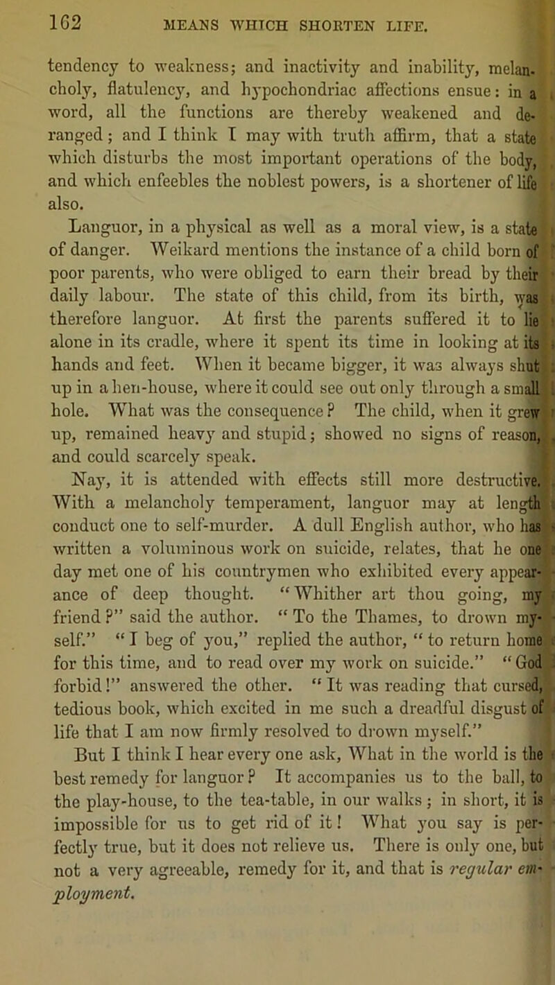 1G2 tendency to weakness; and inactivity and inability, melan- choly, flatulency, and hypochondriac affections ensue: in a word, all the functions are thereby weakened and de- ranged ; and I think T may with truth affirm, that a state which disturbs the most important operations of the body, and which enfeebles the noblest powers, is a shortener of life also. Languor, in a physical as well as a moral view, is a state of danger. Weikard mentions the instance of a child horn of poor parents, who were obliged to earn their bread by then| daily labour. The state of this child, from its birth, was therefore languor. At first the parents suffered it to lie ■ alone in its cradle, where it spent its time in looking at its . hands and feet. When it became bigger, it was always shut up in a hen-house, where it could see out only through asinallj hole. What was the consequence ? The child, when it grei^ up, remained heavy and stupid; showed no signs of reasoll! . and could scarcely speak. Nay, it is attended with effects still more destructive. With a melancholy temperament, languor may at lengfils conduct one to self-murder. A dull English author, who hasT- written a voluminous work on suicide, relates, that he one . day met one of his countrymen who exhibited every appe^ ■ ance of deep thought. “Whither art thou going, my ■ friend?” said the author. “To the Thames, to drown my-T self.” “ I beg of j'ou,” replied the author, “ to return home';'; for this time, and to read over my work on suicide.” “God,^ forbid!” answered the other. “ It was reading that cursed,j:. tedious book, which excited in me such a dreadful disgust of life that I am now firmly resolved to drown myself.” But I think I hear every one ask. What in the world is the • best remedy for languor ? It accompanies us to the ball, to the play-house, to the tea-table, in our walks ; in short, it is impossible for us to get nd of it! What you say is per- fectly true, but it does not relieve us. There is only one, but not a very agreeable, remedy for it, and that is regular em- ployment.