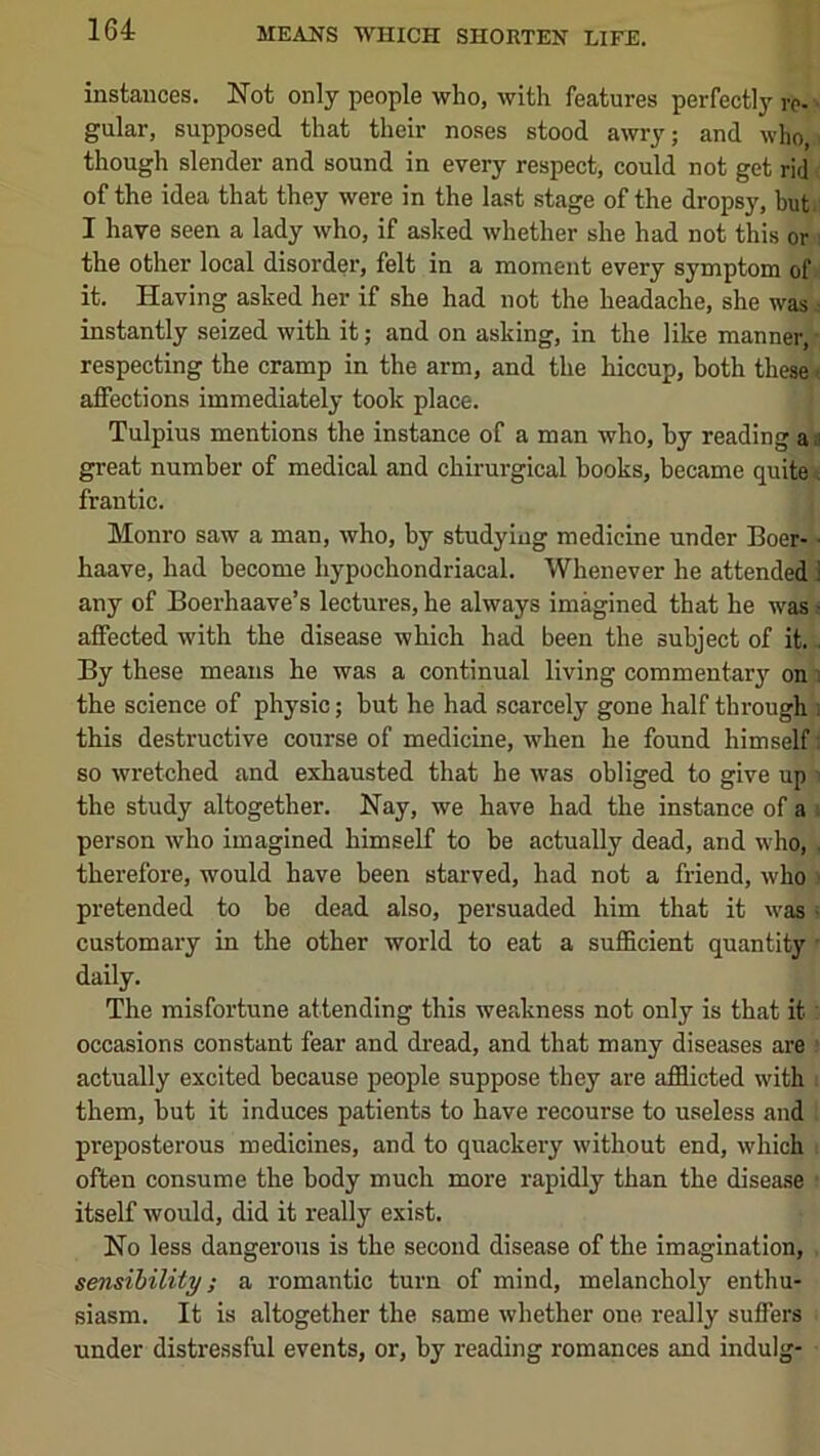 instances. Not only people who, with features perfectly rc- ■ gular, supposed that their noses stood awry; and who, though slender and sound in every respect, could not get rid of the idea that they were in the last stage of the dropsy, but I have seen a lady who, if asked whether she had not this or ! the other local disorder, felt in a moment every symptom of it. Having asked her if she had not the headache, she was • instantly seized with it; and on asking, in the like manner, respecting the cramp in the arm, and the hiccup, both these' affections immediately took place. Tulpius mentions the instance of a man who, by reading a a great number of medical and chirurgical books, became quite . frantic. Monro saw a man, who, by studying medicine under Boer- ■ haave, had become hypochondriacal. Whenever he attended ; any of Boerhaave’s lectures, he always imagined that he was • affected with the disease which had been the subject of it. . By these means he was a continual living commentary on i the science of physic; hut he had scarcely gone half through ; this destructive course of medicine, when he found himself; so wretched and exhausted that he was obliged to give up ' the study altogether. Nay, we have had the instance of a ■ person who imagined himself to be actually dead, and who, . therefore, would have been starved, had not a friend, who ■ pretended to be dead also, persuaded him that it was • customary in the other world to eat a sufiBcient quantity • daily. The misfortune attending this weakness not only is that it occasions constant fear and dread, and that many diseases are actually excited because people suppose they are afflicted with them, hut it induces patients to have recourse to useless and preposterous medicines, and to quackery without end, which often consume the body much more rapidly than the disease itself would, did it really exist. No less dangerous is the second disease of the imagination, sensibility; a romantic turn of mind, melancholy enthu- siasm. It is altogether the same whether one really suffers under distressful events, or, by reading romances and indulg-