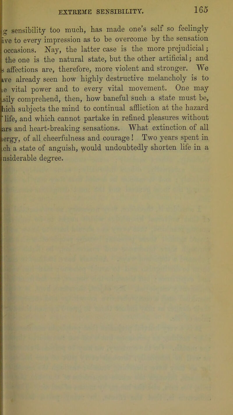 EXTREME SENSIBILITY. g sensibility too much, has made one’s self so feelingly ive to every impression as to be overcome by the sensation occasions. Nay, the latter case is the more prejudicial j the one is the natural state, but the other artificial; and i affections are, therefore, more violent and stronger. We ive already seen how highly destructive melancholy is to e vital power and to every vital movement. One may sily comprehend, then, how baneful such a state must be, lich subjects the mind to continual affliction at the hazard life, and which cannot partake in refined pleasures without ars and heart-breaking sensations. What extinction of all ergy, of all cheerfulness and courage! Two years spent in ch a state of anguish, would undoubtedly shorten life in a nsiderable degree.