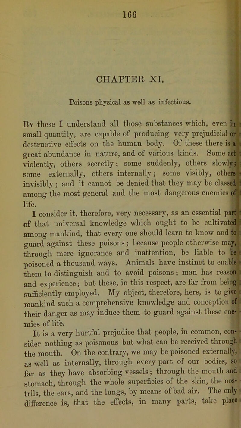 CHAPTER XL Poisons pliysical as well as infectious. By these I understand all those substances which, even in ' small quantity, are capable of producing very prejudicial or - destructive effects on the human body. Of these there is a , great abundance in nature, and of various kinds. Some act,: violently, others secretly; some suddenly, others slowly; ; some externally, others internally; some visibly, otheiS- invisibly ; and it cannot be denied that they may be classed i among the most general and the most dangerous enemies of i life. I consider it, therefore, very necessary, as an essential par^: of that universal knowledge which ought to be cultivated ,1 among mankind, that every one should learn to know and to it guard against these poisons; because people otherwise may,^ through mere ignorance and inattention, be liable to be^- poisoned a thousand ways. Animals have instinct to enable ■ them to distinguish and to avoid poisons; man has reasoi^ and experience; but these, in this respect, are far from bein^; sufficiently employed. My object, therefore, here, is to give mankind such a comprehensive knowledge and conception of their danger as may induce them to guard against these cne-l mies of life. It is a very hurtful prejudice that people, in common, con- sider nothing as poisonous but what can be received through the mouth. On the contrary, we may be poisoned externall|',' as well as internally, through every part of our bodies, so far as they have absorbing vessels; through the mouth .and stomach, through the whole superficies of the skin, the nos- trils, the ears, and the lungs, by means of bad air. The only difference is, that the effects, in many parts, take place