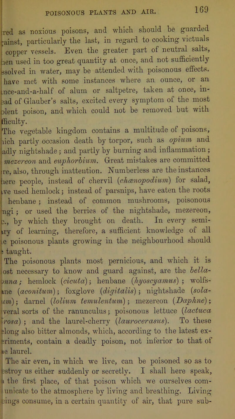 POISONOUS PLANTS AND AIR. red as noxious poisons, and which should be guarded ;ainst, particularly the last, in regard to cooking victuals copper vessels. Even the greater part of neutral salts, len used in too great quantity at once, and not sufficiently Issolved in water, may be attended with poisonous effects, .have met with some instances where an ounce, or an (.nce-and-a-half of alum or saltpetre, taken at once, in- tad of Glauber’s salts, excited every symptom of the most jlent poison, and which could not be removed but with fficulty. The vegetable kingdom contains a multitude of poisons, rich partly occasion death by torpor, such as opium and adly nightshade; and partly by burning and inflammation; mezereon and euphorhium. Great mistakes are committed re, also, through inattention. Numberless are the instances lere people, instead of chervil (chcBnopodium) for salad, ,ve used hemlock; instead of parsnips, have eaten the roots henbane; instead of common mushrooms, poisonous ngi; or used the berries of the nightshade, mezereon, 3., by which they brought on death. In every semi- fcry of learning, therefore, a sufficient knowledge of all je poisonous plants growing in the neighbourhood should * taught. i The poisonous plants most pernicious, and which it is lost necessary to know and guard against, are the bella- bnna; hemlock {cicuta); henbane (Jiyoscyamus) ; wolfs- kne {aconitum); foxglove {digitalis); irightshade {sola- um); daniel {lolium temulentum); mezereon {Daphne); iveral sorts of the ranunculus; poisonous lettuce {lactuca trosa) ; and the laurel-cherry {laurocerasus). To these tlong also bitter almonds, which, according to the latest ex- fcriments, contain a deadly poison, not inferior to that of ke laurel. The air even, in which we live, can be poisoned so as to fcstroy us either suddenly or secretly. I shall here speak, k the first place, of that poison which vve ourselves com- I unicate to the atmosphere by living and breathing. Living tings consume, in a certain quantity of air, that pure sub-