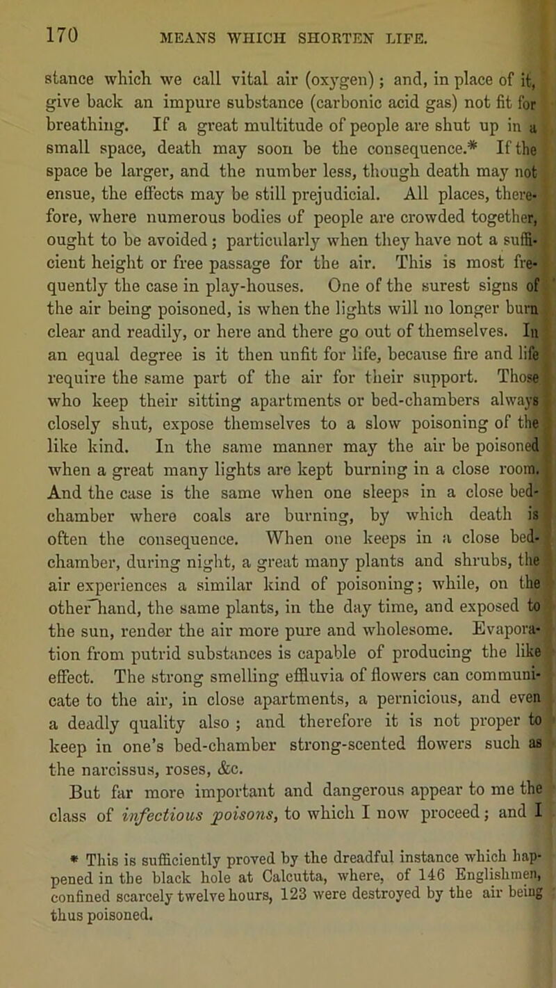 stance which we call vital air (oxygen); and, in place of it, give back an impure substance (carbonic acid gas) not fit for breathing. If a great multitude of people are shut up in a small space, death may soon he the consequence.* If the space be larger, and the number less, though death may not ensue, the effects may be still prejudicial. All places, there*' fore, where numerous bodies of people are crowded together, ought to be avoided; particularly when they have not a suffix cieut height or free passage for the air. This is most fre* quently the case in play-houses. One of the surest signs of the air being poisoned, is when the lights will no longer bum, clear and readily, or here and there go out of themselves. lu an equal degree is it then unfit for life, because fire and life require the same part of the air for their support. Those, who keep their sitting apartments or bed-chambers always) closely shut, expose themselves to a slow poisoning of the ; like kind. In the same manner may the air be poisoned ' when a great many lights are kept burning in a close room, j And the case is the same when one sleeps in a close bed; * chamber where coals are burning, by which death is often the consequence. When one keeps in a close bed- chamber, during night, a great many plants and shrubs, the air experiences a similar kind of poisoning; while, on thei othei^hand, the same plants, in the day time, and exposed to the sun, render the air more pure and wholesome. Evapora- tion from putrid substances is capable of producing the like effect. The strong smelling efSuvia of flowers can communi- cate to the air, in close apartments, a pernicious, and even a deadly quality also ; and therefore it is not proper to keep in one’s bed-chamber strong-scented flowers such as the narcissus, roses, &c. But far more important and dangerous appear to me the class of infectious ^poisons, to which I now proceed; and I * This is sufficiently proved by the dreadful instance which hap- pened in the black hole at Calcutta, where, of 146 Englishmen, confined scarcely twelve hours, 123 were destroyed by the air being thus poisoned.