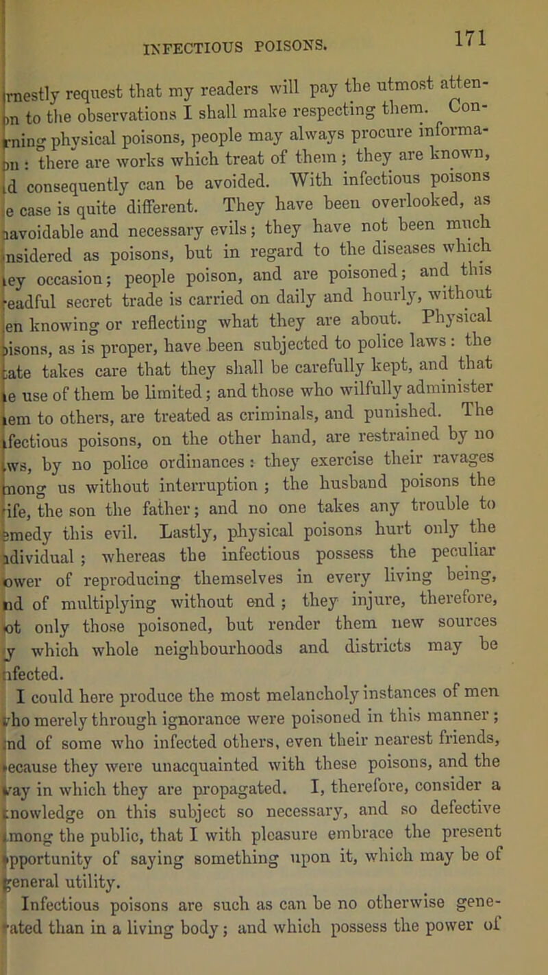 raestly request that my readers will pay the utmost atten- ,n to the observations I shall make respecting them. Con- rnino- physical poisons, people may always procure informa- ,n : there are works which treat of them ; they are known, d consequently can be avoided. With infectious poisons ,e case is quite different. They have been overlooked, as ^avoidable and necessary evils; they have not been miich insidered as poisons, but in regard to the diseases which ley occasion; people poison, and are poisoned; and this [eadful secret trade is carried on daily and hourly, without jen knowing or reflecting what they are about. Physical bisona, as is proper, have been subjected to police laws : the Lte takes care that they shall be carefully kept, and that le use of them be limited; and those who wilfully administer Jem to others, are treated as criminals, and punished. The ifectious poisons, on the other hand, are restrained by no [ws, by no police ordinances: they exercise their ravages inong us without interruption ; the husband poisons the nfe, the son the father; and no one takes any trouble to bmedy this evil. Lastly, physical poisons hurt only the bdividual ; whereas the infectious possess the peculiar (ower of reproducing themselves in every living being, >id of multiplying without end ; they injure, therefore, lot only those poisoned, but render them new sources jy which whole neighbourhoods and districts may be nfected. I could here produce the most melancholy instances of men bho merely through ignorance were poisoned in this manner; )nd of some who infected others, even their nearest friends, •ecause they were unacquainted with these poisons, and the ^ay in which they are propagated. I, therefore, consider a tnowledge on this subject so necessary, and so defective fmong the public, that I with pleasure embrace the present Opportunity of saying something upon it, which may be of general utility. Infectious poisons are such as can be no otherwise gene- rated than in a living body; and which possess the power of