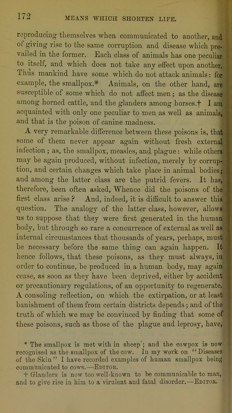 reproducing themselves when communicated to another, and ol giving rise to the same corruption and disease which pre- i vailed in the former. Each class of animals has one peculiaj^l to itself, and which does not take any effect upon another.' T Thus mankind have some which do not attack animals: for I example, the smallpox.* Animals, on the other hand, are | susceptible of some which do not affect men; as the diseasil among horned cattle, and the glanders among horses.f I anS acquainted with only one peculiar to men as well as animals« and that is the poison of canine madness. ■ A very remarkable difference between these poisons is, that J some of them never appear again without fresh externa^B infection ; as, the smallpox, measles, and plague: while other^B, may be again produced, without infection, merely by corrup-T tion, and certain changes which take place in animal bodies and among the latter class are the putrid fevers. It has,^i therefore, been often asked. Whence did the poisons of the S, first class arise P And, indeed, it is difficult to answer this) p question. The analogy of the latter class, however, allowsiB us to suppose that they were first generated in the humanj* body, but through so rare a concurrence of external as well as* internal circumstances that thousands of years, perhaps, musfcjl be necessary before the same thing can again happen. It I hence follows, that these poisons, as they must always, in I order to continue, be produced in a human body, may againj I cease, as soon as they have been deprived, either by accident I or precautionary regulations, of an opportunity to regenerate. I A consoling reflection, on which the extirpation, or at least I banishment of them from certain districts depends; and of thei | truth of which we may be convinced by finding that some of 1 these poisons, such as those of the plague aud leprosy, have, ! * The smallpox is met with in sheep'; and the cowpox is now recognised as the smallpox of the cow. In my work on “Diseases of the Skin” I have recorded examples of human smallpox being' communicated to cows.—Editor. + Grlanders is now too well-known to be communicable to man, and to give rise in him to a virulent and fatal disorder.—Editor.