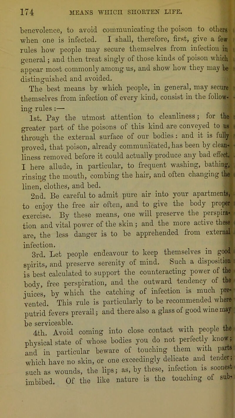 benevolence, to avoid communicating the poison to others I when one is infected. I shall, therefore, first, give a few rules how people may secure themselves from infection in general; and then treat singly of those kinds of poison which appear most commonly among us, and show how they may be distinguished and avoided. j The best means by which people, in general, may secure themselves from infection of every kind, consist in the follow- ing rules:— 1st. Pay the utmost attention to cleanliness; for thei* greater part of the poisons of this kind are conveyed to usji through the external surface of our bodies: and it is fulljw proved, that poison, already communicated, has been by clean-> liness removed before it could actually produce any bad effect, I here allude, in particular, to frequent washing, bathing rinsing the mouth, combing the hair, and often changing that linen, clothes, and bed. 2nd. Be careful to admit pure air into your apartments, to enjoy the free air often, and to give the body propd exercise. By these means, one will preserve the perspira tlon and vital power of the skin; and the more active thes are, the less danger is to be apprehended from extern| infection. 3rd. Let people endeavour to keep themselves in go« spirits, and preserve serenity of mind. Such a dlspositioi is best calculated to support the counteracting power of thek body, free perspiration, and the outward tendency of thej juices, by which the catching of infection is much pr^ venteL This rule is particularly to be recommended whei# putrid fevers prevail; and there also a glass of good wine mayJ be serviceable. , ic * 4th. Avoid coming into close contact with people the^i physical state of whose bodies you do not perfectly know; and in particular beware of touching them with partat which have no skin, or one exceedingly delicate and tender; such as wounds, the lips; as, by these, infection is soonest^ imbibed. Of the like nature is the touching of sub-