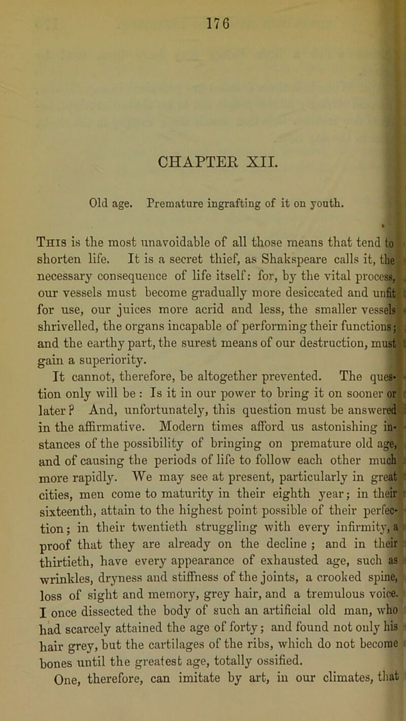 CHAPTER XII. Old age. Premature ingrafting of it on youth. This is the most unavoidable of all those means that tend to shorten life. It is a secret thief, as Shakspeare calls it, the) necessary consequence of life itself: for, by^ the vital proceA . our vessels must become gradually more desiccated and un^t for use, our juices more acrid and less, the smaller vessel < shrivelled, the organs incapable of performing their functions;!?; and the earthy part, the surest means of our destruction, mustit gain a superiority. I It cannot, therefore, be altogether prevented. The ques- tion only will be : Is it in our power to bring it on sooner or later? And, unfortunately, this question must be answere^l in the affirmative. Modern times afford us astonishing in- stances of the possibility of bringing on premature old age,^l and of causing the periods of life to follow each other much) S more rapidly. We may see at present, particularly in greal^ cities, men come to maturity in their eighth year; in theio ^ sixteenth, attain to the highest point possible of their perfeo- ■ tion; in their twentieth struggling with every infirmity, a proof that they are already on the decline ; and in theil} thirtieth, have every appearance of exhausted age, such as - wrinkles, dryness and stiffness of the joints, a crooked spine/ loss of sight and memory, grey hair, and a tremulous voice. I once dissected the body of such an artificial old man, who had scarcely attained the age of forty; and found not only his hair grey, Wt the cartilages of the ribs, which do not become bones until the greatest age, totally ossified. One, therefore, can imitate by ai-t, in our climates, that