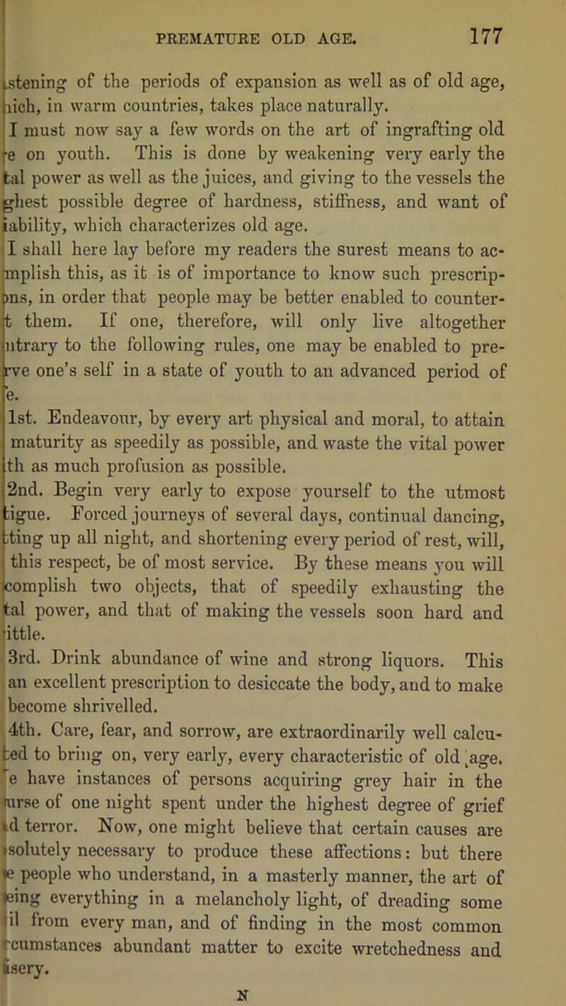 stening of the periods of expansion as well as of old age, lich, in warm countries, takes place naturally. I must now say a few words on the art of ingrafting old e on youth. This is done by weakening very early the tal power as well as the juices, and giving to the vessels the ghest possible degree of hardness, stiffness, and want of lability, which characterizes old age. ■I shall here lay before my readers the surest means to ac- mplish this, as it is of importance to know such prescrip- )ns, in order that people may be better enabled to counter- t them. If one, therefore, will only live altogether ntrary to the following rules, one may be enabled to pre- rve one’s self in a state of youth to an advanced period of e. 1st. Endeavour, by every art physical and moral, to attain, maturity as speedily as possible, and waste the vital power th as much profusion as possible. 2nd. Begin very early to expose yourself to the utmost ;igue. Forced journeys of several days, continual dancing, iting up all night, and shortening every period of rest, will, j this respect, be of most service. By these means 3mu will jcomplish two objects, that of speedily exhausting the ital power, and that of making the vessels soon hard and little. 3rd. Drink abundance of wine and strong liquors. This an excellent prescription to desiccate the body, and to make become shrivelled. 14th. Care, fear, and sorrow, are extraordinarily well calcu- ted to bring on, very early, every characteristic of old-age. Te have instances of persons acquiring grey hair in the ^rse of one night spent under the highest degree of grief Id terror. Now, one might believe that certain causes are ^solutely necessary to produce these affections: but there l|e people who understand, in a masterly manner, the art of Jeing everything in a melancholy light, of dreading some Jil from every man, and of finding in the most common rcumstances abundant matter to excite wretchedness and fsery.