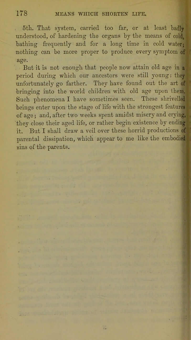 5th. That system, carried too far, or at least badly understood, of hardening the organs by the means of col^ bathing frequently and for a long time in cold water; nothing can be more proper to produce every sy^mptom of age. But it is not enough that people now attain old age in a period during which our ancestors were still young: theyl unfortunately go farther. They have found out the art of bringing into the world children with old age upon Ihenfi* Such phenomena I have sometimes seen. These shrivelle^l beings enter upon the stage of life with the strongest featurelj of age; and, after two weeks spent amidst misery and cryinA they close their aged life, or rather begin existence by endin|| it. But I shall draw a veil over these horrid productions of jj parental dissipation, which appear to me like the embodieffl.5 sins of the parents. !l