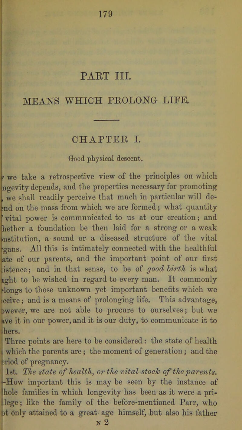 PAET III MEANS WHICH PEOLONG LIFE. CHAPTEE I. Good physical descent. f we take a retrospective view of the principles on which ngevity depends, and the properties necessary for promoting we shall readily perceive that much in particular will de- (nd on the mass from which we are formed j what quantity ' vital power is communicated to us at our creation; and hether a foundation be then laid for a strong or a weak ustitution, a sound or a diseased structure of the vital gans. All this is intimately connected with the healthful ate of our parents, and the important point of our first istence; and in that sense, to be of good, hirth is what '^ght to be wished in regard to every man. It commonly ^longs to those unknown yet important benefits which we iceive; and is a means of prolonging life. This advantage, pwever, we are not able to procure to ourselves; but we frve it in our powei', and it is our duty, to communicate it to ihers. I' Three points are here to be considered: the state of health which the parents are; the moment of generation; and the ^riod of pregnancy. j 1st. The state of health, or the vital stoch of the ‘parents. i-How important this is may be seen by the instance of (hole families in which longevity has been as it were a pri- llege ; like the family of the before-mentioned Pai’r, who bt dnly attained to a great age himself, but also his father N 2