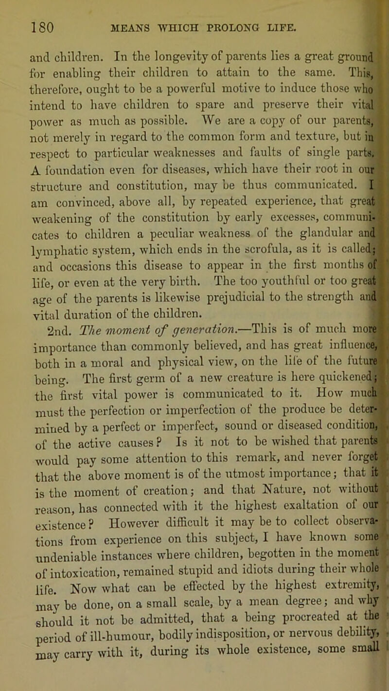 and cliildven. In the longevity of parents lies a great ground for enabling their children to attain to the same. This, therefore, ought to be a powerful motive to induce those who intend to have children to spare and preserve their vital power as much as possible. We are a copy of our parents, not merely in regard to the common form and texture, but in respect to particular weaknesses and faults of single parts. A foundation even for diseases, which have their root in our structure and constitution, may he thus communicated. I am convinced, above all, by repeated experience, that great weakening of the constitution by early excesses, communi- cates to children a peculiar weakness of the glandular and lymphatic system, which ends in the scrofula, as it is called and occasions this disease to appear in the first months of life, or even at the very birth. The too youthful or too great age of the parents is likewise prejudicial to the strength aud, vital duration of the children. 2nd. The moment of generation.—This is of much more] importance than commonly believed, and has great influenc^ both in a moral and physical view, on the lil'e of the futuM^ being. The first germ of a new creature is here quickened^ the first vital power is communicated to it. How much must the perfection or imperfection of the produce be dete^ mined by a perfect or imperfect, sound or diseased condition; of the active causes ? Is it not to be wished that parenij would pay some attention to this remark, and never forge$| that the above moment is of the utmost importance; that it is the moment of creation; and that Nature, not without reason, has connected with it the highest exaltation of our existence ? However difiicult it may be to collect observa; tions from experience on this subject, I have known sorael undeniable instances where children, begotten in the moment of intoxication, remained stupid and idiots during their whole life. Now what can be effected by the highest extremity, may be done, on a small scale, by a mean degree; and why should it not be admitted, that a being procreated at the period of ill-humour, bodily indisposition, or nervous debility, may carry with it, during its whole existence, some small