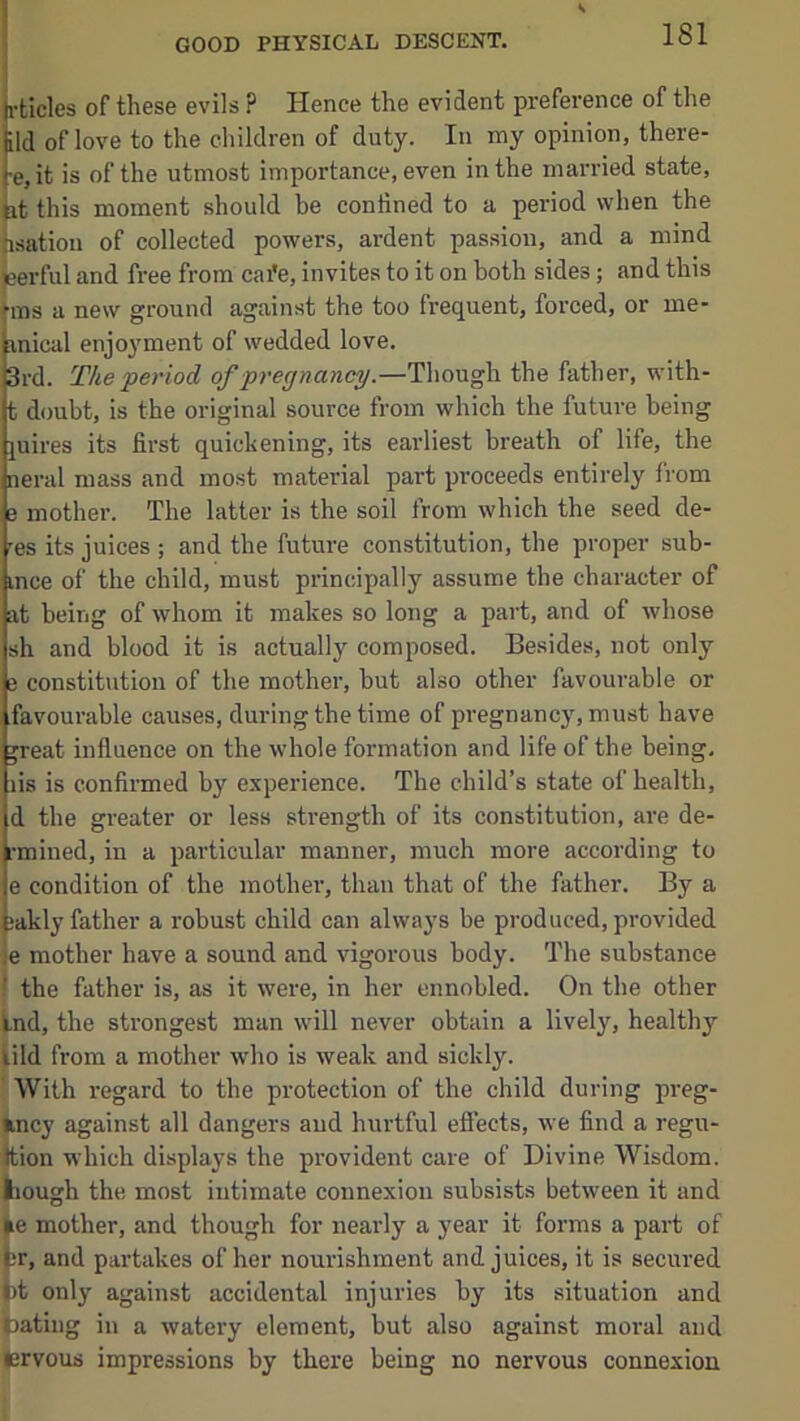 rticles of these evils ? Hence the evident preference of the ild of love to the children of duty. In my opinion, there- •e, it is of the utmost importance, even in the married state, it this moment should be confined to a period when the hsatioii of collected powers, ardent passion, and a mind eerful and free from cai'e, invites to it on both sides; and this rms a new ground against the too frequent, forced, or me- inical enjoyment of wedded love. 3rd. The period of pregnancy .—ThoMgh. the father, with- t doubt, is the original source from which the future being juii'es its first quickening, its earliest breath of life, the neral mass and most material part proceeds entirely from e mother. The latter is the soil from which the seed de- 'es its juices ; and the future constitution, the proper sub- ince of the child, must principally assume the character of at being of whom it makes so long a part, and of whose sh and blood it is actually composed. Besides, not only e constitution of the mother, but also other favourable or favourable causes, during the time of pregnancy, must have ^reat influence on the whole formation and life of the being, lis is confirmed by experience. The child’s state of health, d the greater or less strength of its constitution, are de- rmined, in a particular manner, much more according to e condition of the mother, than that of the father. By a i;akly father a robust child can always be produced, provided )e mother have a sound and vigorous body. The substance the father is, as it were, in her ennobled. On the other |.nd, the strongest man will never obtain a lively, healthy lild from a mother who is weak and sickly. With regard to the protection of the child during preg- incy against all dangers and hurtful effects, we find a regu- ition which displays the provident care of Divine Wisdom, tough the most intimate connexion subsists between it and ►e mother, and though for nearly a year it forms a part of ([jr, and partakes of her nourishment and juices, it is secured tot only against accidental injuries by its situation and Dating in a watery element, but also against moral and trvous impressions by there being no nervous connexion