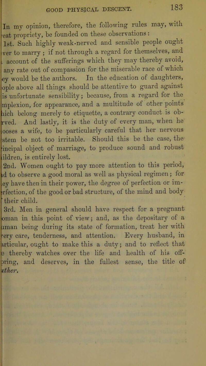 In my opinion, therefore, the following rules may, with eat propriety, be founded on these observations: 1st. Such highly weak-nerved and sensible people ought jver to marry ; if not through a regard for themselves, and t account of the sufferings which they may thereby avoid, i any rate out of compassion for the miserable race of which ey would be the authors. In the education of daughters, ople above all things should be attentive to guard against is unfortunate sensibility; because, from a regard for the mplexion, for appearance, and a multitude of other points rich belong merely to etiquette, a contrary conduct is ob- rved. And lastly, it is the duty of every man, when he ooses a wife, to be particularly careful that her nervous stem be not too irritable. Should this be the case, the- incipal object of marriage, to produce sound and robust ildren, is entirely lost. 2nd. Women ought to pay more attention to this period, d ;o observe a good moral as well as physical regimen; for ey have then in their power, the degree of perfection or im- rfection, of the good or bad structure, of the mind and body their child. 3rd. Men in general should have respect for a pregnant Oman in this point of view; and, as the depositary of a iman being during its state of formation, treat her with ery care, tenderness, and attention. Every husband, in irticular, ought to make this a duty; and to reflect that 3 thereby watches over the life and health of his off- Dring, and deserves, in the fullest sense, the title of ither. ( I