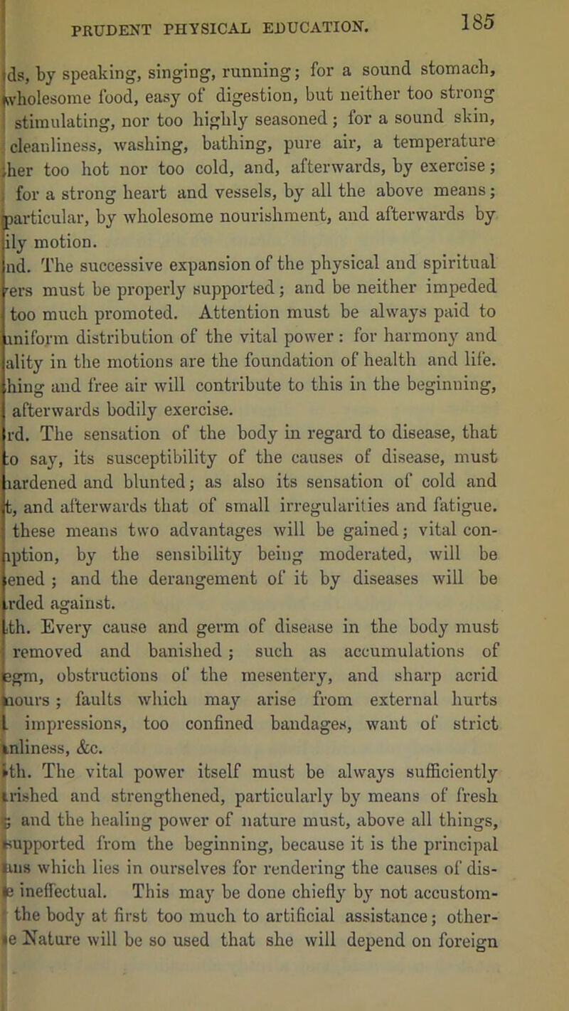 ds, by speaking, singing, running; for a sound stomach, wholesome food, easy of digestion, but neither too strong stimulating, nor too highly seasoned ; for a sound skin, ; cleanliness, washing, bathing, pure air, a temperature jher too hot nor too cold, and, afterwards, by exercise; for a strong heart and vessels, by all the above means; particular, by wholesome nourishment, and afterwards by ily motion. nd. The successive expansion of the physical and spiritual -ers must be properly supported; and be neither impeded too much promoted. Attention must be always paid to inifo.rm distribution of the vital power : for harmony and ality in the motions are the foundation of health and life, hing and free air will contribute to this in the beginning, afterwards bodily exercise. rd. The sensation of the body in regard to disease, that ;o say, its susceptibility of the causes of disease, must lardened and blunted; as also its sensation of cold and t, and afterwards that of small irregularities and fatigue, these means two advantages will be gained; vital con- iption, by the sensibility being moderated, will be ened ; and the derangement of it by diseases will be .rded against. ith. Every cause and germ of disease in the body must removed and banished; such as accumulations of 3gm, obstructions of the mesentery, and sharp acrid Qouvs; faults which may arise from external hurts . impressions, too confined baudage.s, want of strict ^nliness, &c. ■th. The vital power itself must be always sufficiently irished and strengthened, particularly by means of fresh ; and the healing power of nature must, above all things, supported from the beginning, because it is the principal ^118 which lies in ourselves for rendering the causes of dis- te ineffectual. This may be done chiefly by not accustom- I the body at first too much to artificial assistance; other- |e Nature will be so used that she will depend on foreign 1