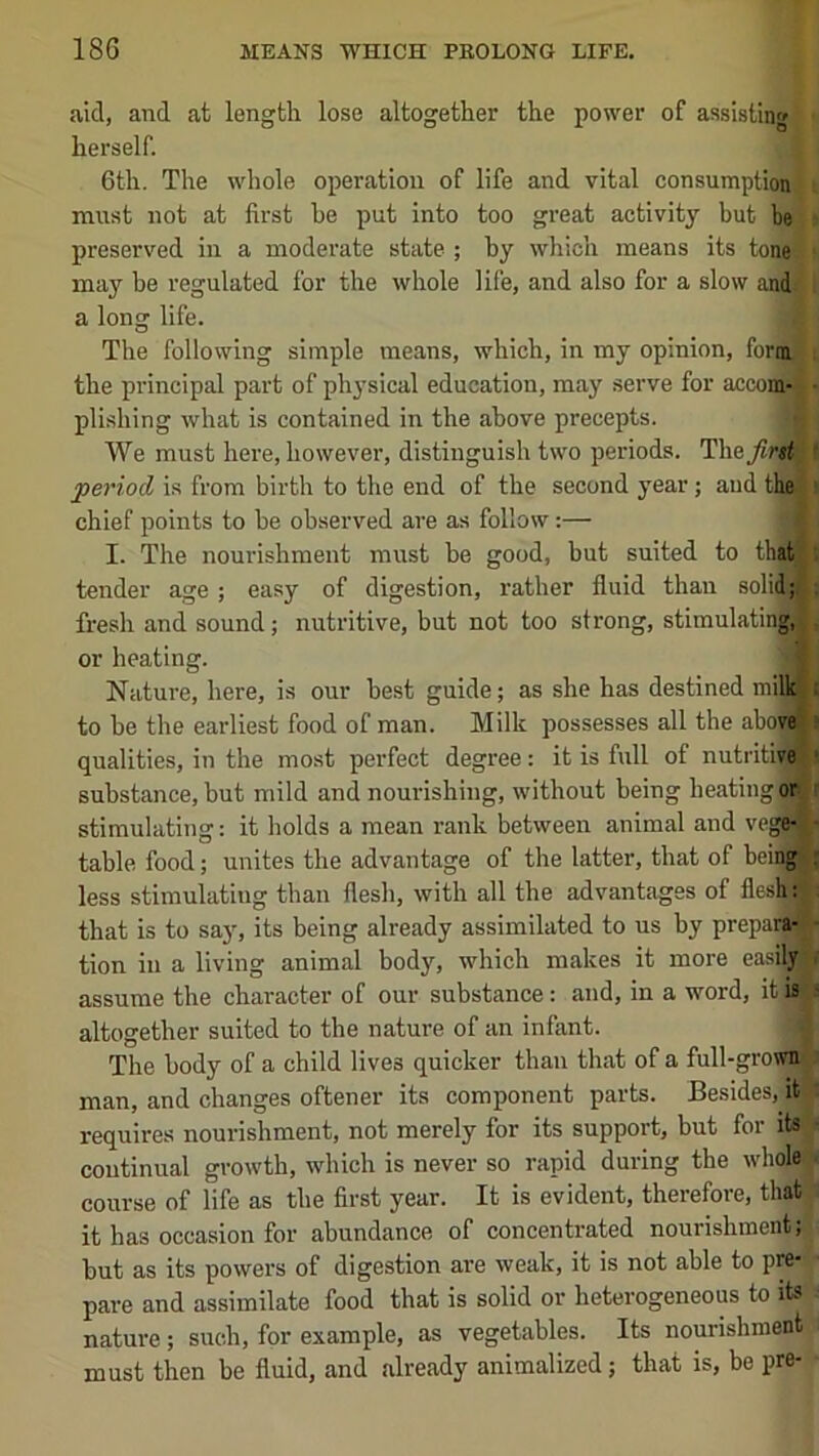 aid, and at length lose altogether the power of assisting herself. 6th. The whole operation of life and vital consumption must not at first he put into too great activity but be preserved in a moderate state ; hy which means its tone^ may be regulated for the whole life, and also for a slow and: a long life. The following simple means, which, in my opinion, form-; the principal part of pli3'sical education, may serve for accongi plishing what is contained in the above precepts. a We must here, however, distinguish two periods. The_/«rw period is from birth to the end of the second year; and thel chief points to he observed are as follow:— I. The nourishment must be good, but suited to that^ tender age; easy of digestion, rather fluid than solid; fresh and sound; nutritive, but not too strong, stimulating, or heating. Nature, here, is our best guide; as she has destined milk| to he the earliest food of man. Milk possesses all the above qualities, in the most perfect degree: it is full of nutiitive substance, but mild and nourishing, without being heating or stimulating: it holds a mean rank between animal and vegfrfl table food; unites the advantage of the latter, that of being less stimulating than flesh, with all the advantages of flesh: that is to say, its being already assimilated to us by preparg tion in a living animal body, which makes it more easily assume the character of our substance: and, in a word, it is altogether suited to the nature of an infant. The body of a child lives quicker than that of a full-grown man, and changes oftener its component parts. Besides, it requires nourishment, not merely for its support, but for its continual growth, which is never so rapid during the whole course of life as the first year. It is evident, therefore, that it has occasion for abundance of concentrated nourishment; hut as its powers of digestion are weak, it is not able to pre- pare and assimilate food that is solid or heterogeneous to its nature; such, for example, as vegetables. Its nourishment must then be fluid, and already animalized; that is, be pre-