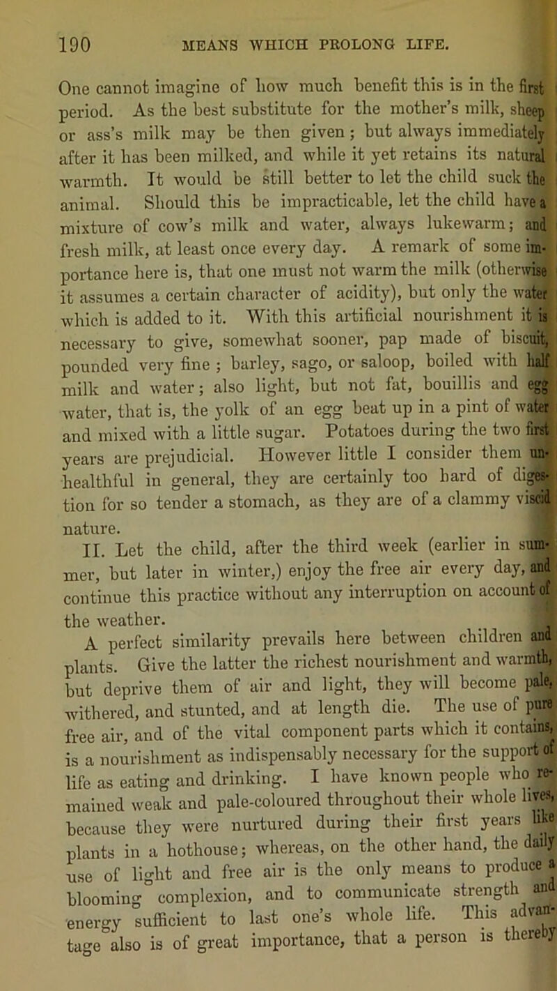 One cannot imagine of how much benefit this is in the first period. As the best substitute for the mother’s milk, sheep or ass’s milk may be then given; but always iramediatdy after it has been milked, and while it yet retains its naturj ; warmth. It would be still better to let the child suck the animal. Should this be impracticable, let the child have a mixture of cow’s milk and water, always lukewarm; and fresh milk, at least once every day. A remark of some im- portance here is, that one must not warm the milk (otherw^ it assumes a certain character of acidity), but only the water which is added to it. With this artificial nourishment it is necessai-y to give, somewhat sooner, pap made of biscm^ pounded very fine ; barley, sago, or saloop, boiled ivith halt milk and water; also light, but not fat, bouillis and egg water, that is, the yolk of an egg beat up in a pint of water and mixed with a little sugar. Potatoes during the two first years are prejudicial. However little I consider them un- healthful in general, they are certainly too hard of digSJ tion for so tender a stomach, as they are of a clammy viscid nature. II. Let the child, after the third week (earlier in sum- mer, but later in winter,) enjoy the free air every day, and continue this practice without any interruption on account of the weather. A perfect similarity prevails here between children and plants. Give the latter the richest nourishment and warmth, but deprive them of air and light, they will become pale, withered, and stunted, and at length die. The use of pure free air, and of the vital component parts which it containi, is a nourishment as indispensably necessary for the support of life as eating and drinking. I have known people who re- mained weak and pale-coloured throughout their whole lives, because they were nurtured during their first years like plants in a hothouse; whereas, on the other hand, the daily use of light and free air is the only means to produce a blooming complexion, and to communicate strength and ■energy sufficient to last one’s whole life. This advan- tage also is of great importance, that a person is thereby